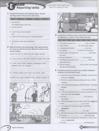 Reporting verbs
I can- report what people have
said in- a variety of vjays.
1 Change the sentences into reported speech. Use the
reporting verbs in the box and a that clause.
admit announce complain explain promise
1 ‘It’s not fair!’
He complained that it wasn't fair.________________________
2 ‘It was my fault.’
I______________________________________
3 ‘I won’t stay out late tonight.’
S he ’_______________
4 ‘I went to bed early because I was feeling tired.’
I __________
5 ‘I’m going to take early retirement.’
He________________________________
2 Write the words in the correct order. Then match three of
the sentences with the pictures. Write the numbers in the
speech bubbles.
1 you / to / the / 1/ near / not / sit / edge / warned
2 I / me / another / that / tell / insisted / should / she / joke
3 I / now / this / T-shirt / against / understand / why /
advised / you / me / wearing
4 I / messy / being / can’t / you / of / accuse / well
5 admit / she / your / doesn’t / him / number / giving / to
3 Complete the sentences with a preposition if necessary and
the infinitive or-ing form of the verbs in the box.
get give help pay revise steal swim use
1 The police accused him
2 Tania offered__________
Toby’s mobile.
me a lift to the station.
a new job.3 I congratulated Daniel_________
4 Fred agreed______________ me with the housework.
5 Harry’s dad encouraged h im ______________ well before
the exam.
6 My dad forbade me __________his computer.
7 The lifeguard warned us n o t______________ from that
particular beach.
8 Joanna insisted______________for the meal, even though
she was short of money.
4 Complete sentence b so that it has a sim ilar meaning to
sentence a. Use the word in bold.
1 a ‘You must come home before midnight,’ said Mr Jones
to his son. insisted
b Mr lones insisted that his son should come home before
midnight.
2 a ‘I’m not going to buy you a new DVD player,’ said Kate,
refused
b Kate__________________________ her a new DVD player.
3 a ‘I think you should apply fora place at university, ‘ my
dad said to me. encouraged
b My dad _______________________ for a place at
university.
4 a ‘Why don’t we go out for a meal,’ said Fred, suggested
b Fred__________________________ for a meal.
5 a ‘I’m really sorry I broke the vase,’ said Millie,
apologised
b M illie __________________________the vase.
6 a ‘Eat fruit every day,’ Dr Jones said to her. recommended
b Dr Jones___________________________fruit every day.
7 a ‘Well done for passingyour driving test,’ said my dad
to me. congratulate
b My d a d ___________________________my driving test.
44 1 Unit 5 »In the news ► t * 4 5 !3 Z B S E
 
