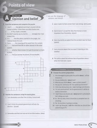 Read the sentences and complete the puzzle.
1 I don’t that global warming is caused only by
human activity. I think there are other factors too.
2 ____ it! You made a mistake.
3 He didn’t exactly say so, but he _ . strongly that I had
misled him.
4 It is that the plane crashed in the jungle, but
nobody knows for sure.
5 Try to the meaning of the word from the context.
6 I _____ that we’ll find life on other planets in the solar
system.
7 I _____ whether Harry knows he’s got his jumper on back
to front.
. that you borrow my phone. It’s no trouble.
2 Rewrite the sentences using the words given.
1 I am absolutely sure that Tom is lying, (convinced)
2 I don’t think the present government will win the
election, (doubt)
I can use the, language of
opinions and beliefs.
4 Jason made me feel certain that I was wrong, (persuade)
5 David doesn’t accept the idea that money is more
important than friendship, (reject)
6 Kate reluctantly accepted that the accident was her fault,
(admit)
7 Harry became aware that Joe wasn’t listening to him.
(realise)
8 The police asked the witness lots of questions about
what she had seen, (quiz)
Extension: Expressing opinions
3 Choose the correct preposition.
1 She managed to persuade the police about / of her
innocence.
2 Do you believe in / about God?
3 What do you think about / over nuclear power?
4 Are you in / on favour of / to capital punishment?
5 Chris has strong views on / over marriage and divorce.
6 I’m not convinced of / to the government’s ability to
avoid a recession.
7 I don’t have any doubts on / about Jamie’s schoolwork.
He’s doing very well.
8 In / On my view, there should be a complete ban on
smoking.
9 To / In my mind, hunting is wrong.
10 I don’t go along to / with the view that we should ban
advertising on TV.
3 Samantha said that she had not hit her little brother, (deny)
Extra Practice Unit 6 • Points of view
 