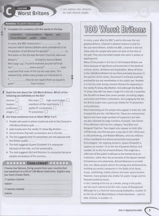 »►
Worst Britons
I m u express my opinions
on well-known. people.
Revision: Student’s Book page 7/ 1
1 Complete the summary with the words in the box.
celebrities commentators figures poll
Prime Minister public votes
In 2002, the BBC conducted a 1 ......_ to
discover which famous Britons were considered to be
the greatest of all time by the general2_______________ In
first place on the list was Winston Churchill, who was
Britain’s 3______________during the Second World
War (1939- 45). Churchill received around half of all
the 4_______________Some social5_____________ were
surprised that none of the top ten was alive. This
showed that, while many people are interested in
6__________ ,they do not regard them as equal to
great7______________ from history.
'
Read the text about the 100 Worst Britons. Which of the
following are definitely on the list?
doctors EH film stars CD high court judges EH
lawyers EH members of the royal family EH
politicians EH reality TV contestants EH
singers EH TV presenters EH
Are these sentences true or false? Write T or F.
1 People who were in prison could not vote in the Channel 4
100 Worst Britons poll_____
2 jade Goody won the reality TV show Big Brother_____
3 Seven former Pop Idol contestants are in the list_____
4 The list suggests that TV presenters are not popular with
the British public_____
5 The text suggests Queen Elizabeth II is unpopular
because of her role, not her personality_____
6 The text suggests Richard Branson is unpopular because
people are jealous of his success_____
Ch allen g e!
Choose two famous, living people from your country that
you would put in a list of 100 Worst Celebrities. Explain why
you have chosen them.
1stperson: (nam e)_________________________________________
reason____________________________________________________
25tperson: (nam e)_________________________________________
reason ____________________ ____ _______________
In 2003, a year after the BBC’s poll to discover the 100
greatest Britons, Channel 4 allowed viewers to vote for
the 100 worst Britons. Unlike the BBC, Channel 4 did not
allow votes for people who were not alive at the time of
the poll. They also excluded people who were in prison or
awaiting trial.
Many of the people in the list of 200 Greatest Britons are
there because of significant achievements in the world of
science, music, literature and exploration. Many of those
in the 100 Worst Britons list are there precisely because, in
the opinion of the voters, they haven’t achieved anything
worthwhile but are nonetheless in the public eye. Number
4 in the list, Jade Goody, became famous for appearing in
the reality TV show, Big Brother. And although the Reality
TV show, Pop Idol has been a huge hit in the UK, it provides
the list with no fewer than seven people, including judges,
presenters and former contestants. And judging by the list,
the British public has a particular dislike forTV presenters
and politicians.
Most interesting are the people who appear in both the 100
Greatest list and the 100 Worst list. These are controversial
figures who have large numbers of supporters but who
are also detested by large numbers of people. Two former
Prime Ministers fall into this category: Tony Blair and
Margaret Thatcher. Two singers also appear on both lists:
Cliff Richard, who first became a pop star in the 1950s and
is still performing, and Robbie Williams, who has millions
of fans worldwide but whose personality many people
find arrogant. The reigning monarch, Queen Elizabeth II,
appears as number 10 on the list of greatest Britons and
number 24 on the list of worst Britons. This might be a
reflection of the public’s attitude to the monarchy as an
institution, rather than the personality of the Queen herself.
Entrepreneur and adventurer, Richard Branson is on both
lists, too. Many people admire his energy and achievements,
building successful companies in the fields of air travel,
music, publishing, mobile phones and even space tourism.
However, many people also dislike his public image and his
frequent publicity stunts.
In fact, looking at the list as a whole, being in the public
eye too much seems to be the main cause of disapproval.
Although he is a hero for many young footballers, number 91
on the list of 100 Worst Britons is David Beckham - and his
wife, Victoria, is number 13.
— ........................................................................................................ .I------—— —— ----
Unit 1»Against the odds
 