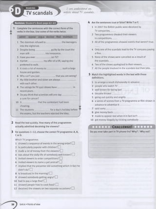 TV scandals
I can understand an
article about TV scandals.
Revision: Student’s Book page 62-63
I Complete the sentences with the correct form of the
verbs in the box. Use some of the verbs twice.
admit appear argue decline find maintain
1 The doorman refused to ______________the teenagers
into the nightclub.
2 Despite being______________guilty by the court the
man still — _ his innocence.
3 Have you ever ________ on TV?
4 H arriet my offer of a lift, saying she
preferred to walk.
5 It costs a lot of money to ______ _such a large
house and garden.
6 Why can’t you ju s t______________ that you are wrong?
7 My little brother and sister are a lw a y s ___________
with each other.
8 The ratings for TV quiz shows have ____________ in
recent years.
9 Do you think that scientists will one day___________
a cure for cancer?
10 I t ___________ thatthecontestanthadbeen
cheating.
11 The students_ fora day’s holiday before
the exams, but the teachers rejected the idea.
-________________________________________________________________________________________________________________________ S
! Read the text quickly. How many of the programmes
actually admitted deceiving the v ie w e rs ? _______
I For questions 1-12, choose the correct TV programme: A, B,
CorD.
Which TV programme:
1 showed a sequence of events in the wrong order? EH
2 is particularly popular with children? EH
3 made a lot of money from the viewers? EH
4 was about the daily life of somebody well known? EH
5 invited viewers to enter competitions? EH
6 invited viewers to name a pet animal? EH
7 implied that the presenter did something which in fact he
didn’t do? EH
8 is broadcast in the morning? EH
9 showed somebody getting angry? EH
10 had to pay a large fine? EH
I I showed people how to cook food? I I
12 deceived the viewers on two separate occasions? EH
4 Are the sentences true or false? Write T or F.
1 In 2007 the British public were deceived by
TV companies_____
2 Two programmes cheated their viewers
in competitions_____
3 All of the programmes showed events that weren’t true.
4 Only one of the scandals lead to the TV company paying
a fine_____
5 None of the shows were cancelled as a result of
the scandals_____
6 Two of the shows apologised to their viewers_____
7 All the people involved in the scandals lost their jobs_____
5 Match the highlighted words in the text with these
definitions.
1 to arrange a result dishonestly in advance______
2 people who watch TV__________
3 well known for being ba d __________
4 become know n_________
5 going out quickly and angrily ___
6 a series of scenes from a TV programme or film shown in
advance to advertise i t _______
7 said sorry__________
8 give money back_________
9 made to appear real when it in fact isn’t __________
10 got money illegally by tricking somebody_______
M X n X L C h a lle n g e ! Q 3 2 Z X X
Do you ever take part in TV phone-ins? Why? / Why not?
Unit 6 • Points of view
 