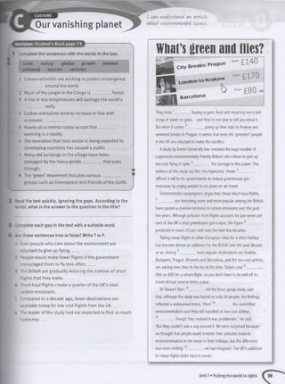 I can understand an article
about environmental issues.
'■evision: Student’s Book page 73
Complete the sentences with the words in the box.
coral outcry global growth interest
primeval species vehicles
1 Conservationists are working to protect endangered
__________ around the world.
2 Much of the jungle in the'Congo is __________ forest.
3 A rise in sea temperatures w ill damage the world’s
__________reefs.
4 Carbon emissions tend to increase in line with
economic .
5 Nearly all scientists today accept that ________
warming is a reality.
6 The revelation that toxic waste is being exported to
developing countries has caused a pu blic_________
7 Many old buildings in the village have been
damaged by the heavy goods__________ that pass
through.
8 The ‘green’ movement includes various__________
groups such as Greenpeace and Friends of the Earth.
2 : ead the text quickly, ignoring the gaps. According to the
•riter, what is the answer to the question in the title?
3 Complete each gap in the text with a suitable word.
4 -re these sentences true or false? Write T or F.
1 Even people who care about the environment are
reluctant to give up flying_____
2 People would make fewer flights if the government
encouraged them to fly less often_____
3 The British are gradually reducing the number of short
flights that they make. ____
- Short-haul flights create a quarter of the UK’s total
carbon emissions_____
5 Compared to a decade ago, fewer destinations are
available today for low-cost flights from the UK_____
6 The leader of the study had not expected to find so much
hypocrisy_____
What’sgreen and flies?City Breaks: Prague
from £ ^ 4 0
№ V p London to Krakow from£ 1 7 0
H ' j S o — £ 8 0 re,
J N I Barce,ona
They insist 1_ . buying organic food and recycling every last
scrap of paper or glass - and they’re not slow to tell you about it.
But when it comes ' . giving up their trips to Krakow and
weekend breaks in Prague, it seems that even the ‘greenest’ people
in the UK are reluctant to make the sacrifice.
A study by Exeter University has revealed the huge number of
supposedly environmentally-friendly Britons who refuse to give up
low-cost flying in spite 3__________ the damage to the planet. The
authors of the study say this ‘eco-hypocrisy’ shows 4_________
difficult it will be for governments to reduce greenhouse gas
emissions by urging people to cut down on air-travel.
Environmental campaigners argue that cheap short-haul flights,
5__________are becoming more and more popular among the British,
have caused a massive increase in carbon emissions over the past
few years. Although pollution from flights accounts for just seven per
cent of the UK’s total greenhouse gas output, the figure 6_________
predicted to reach 25 per cent over the next few decades.
Taking cheap flights to other European cities for a short holiday
has become almost an addiction for the British over the past decade
most popular destinations are Krakow,or so. Among ____
Budapest, Prague, Brussels and Barcelona, and the low-cost airlines
are adding new cities to the list all the time. Tickets cost 8_________
little as €80 for a return flight, so you don't have to be well-off to
travel abroad several times a year.
Dr Stewart Barr, 9__________ led the focus group study, said
that, although the study was based on only 64 people, the findings
reflected a widespread trend. ‘Most10__________the committed
environmentalists said they still travelled on low-cost airlines,
11_________ though they realised it was problematic,’ he said.
‘But they couldn't see a way around it. We were surprised because
we thought that people would transfer their attitudes towards
environmentalism in the home to their holidays, but the difference
was more striking 12__________we had imagined. The UK’s addiction
to cheap flights looks hard to break.'
Unit 7 • Putting the world to rights
 