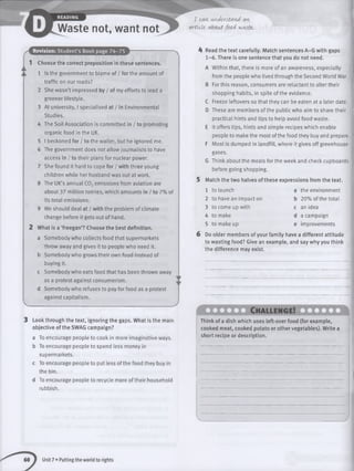 r
Waste not, want not
I can, u nd e rsta n d an,
article- a b o u t fo o d waste,.
Revision: Student’s Book page 74-75
1 Choose the correct preposition in these sentences.
1 Is the government to blame of / for the amount of
traffic on our roads?
2 She wasn’t impressed by / of my efforts to lead a
greener lifestyle.
3 At university, I specialised at / in Environmental
Studies.
4 The Soil Association is committed in / to promoting
organic food in the UK.
5 I beckoned for / to the waiter, but he ignored me.
6 The government does not allow journalists to have
access in / to their plans for nuclear power.
7 She found it hard to cope for / with three young
children while her husband was out at work.
8 The UK’s annual C02emissions from aviation are
about 37 million tonnes, which amounts in / to 7% of
its total emissions.
9 We should deal at / with the problem of climate
change before it gets out of hand.
2 What is a ‘freegan’? Choose the best definition.
a Somebody who collects food that supermarkets
throw away and gives it to people who need it.
b Somebody who grows their own food instead of
buying it.
c Somebody who eats food that has been thrown away
as a protest against consumerism.
d Somebody who refuses to pay for food as a protest
against capitalism.
Look through the text, ignoring the gaps. What is the main
objective of the SWAG campaign?
a To encourage people to cook in more imaginative ways,
b To encourage people to spend less money in
supermarkets.
c To encourage people to put less of the food they buy in
the bin.
d To encourage people to recycle more of their household
rubbish.
A Read the text carefully. Match sentences A-G with gaps
1 -6 . There is one sentence that you do not need.
A Within that, there is more of an awareness, especially
from the people who lived through the Second World War.
B For this reason, consumers are reluctant to alter their
shopping habits, in spite of the evidence.
C Freeze leftovers so that they can be eaten at a later date.
D These are members of the public who aim to share their
practical hints and tips to help avoid food waste.
E It offers tips, hints and simple recipes which enable
people to make the most of the food they buy and prepare.
F Most is dumped in landfill, where it gives off greenhouse
gases.
G Think about the meats for the week and check cupboards
before going shopping.
5 Match the two halves of these expressions from the text.
1 to launch
2 to have an impact on
3 to come up with
4 to make
5 to make up
the environment
20% of the total
an idea
a campaign
improvements
Do older members of your family have a different attitude
to wasting food? Give an example, and say why you think
the difference may exist.
Ch allen g e!
Think of a dish which uses left-over food (for example,
cooked meat, cooked potato or other vegetables). Write a
short recipe or description.
Unit 7 • Putting the world to rights
 