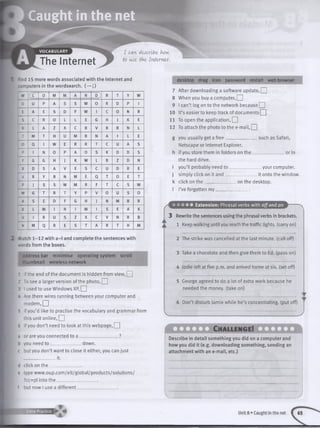 i Caught in the net
P
m
I -
VOCABULARY
The Internet
І can describe- how
to use- the- Internet.
nd 15 more words associated with the Internet
Dmputers in the wordsearch. (—>|)
and desktop drag icon password restart web browser
w (c 0 M M A N D) R T Y W
D U P A S S W 0 R D P 1
E A E S D F W 1 С 0 N R
S С R 0 L L E G H J К E
К L A z X С В V В В N L
T M T H U M В N A 1 L E
0 Q 1 w E R R T С U A S
p 1 N 0 P A 0 S К D D S
F G G H J К W L В Z D N
X D S A V E S С и D R E
V R Y В N M E Q T 0 E T
P J S s W M R F T С S W
w G T R T Y P V 0 U S 0
A S E D F G H J N M В R
К L M 1 N 1 M 1 S E A К
V 1 R U S Z X С V N R В
N M Q R E S T A R T H M
2 Match 1-12 with a-1 and complete the sentences with
*.ords from the boxes.
address bar minimise operating system scroll
thumbnail wireless network
1 If the end of the document is hidden from view, Q
2 To see a larger version of the photo, | |
3 I used to use Windows XP, I I
- Are there wires running between your computer and
m o d e m ,Q
5 If you’d like to practise the vocabulary and grammar from
this unit online, O
6 If you don’t need to look at this webpage, Q
a or are you connected to a __________________?
b you need to ______________down.
c but you don’t want to close it either, you can just
______________ it.
d click on th e ______________
e type www.oup.com /elt/global/products/solutions/
?cc=pl into th e __________________
f but now I use a different__________________
7 After downloading a software update, Q
8 When you buy a computer, | |
9 I can’t log on to the network because Q
10 It’s easier to keep track of documents I I
11 To open the application, 2_
12 To attach the photo to the e-mail, Q
g you usually get a free. _such as Safari,
Netscape or Internet Explorer,
h if you store them in folders on the
the hard drive.
i you’ll probably need t o _________
j simply click on it a n d ____________
k click on th e _______________on the desktop.
I I’ve forgotten m y_______________
or in
„y o u r computer,
it onto the window.
Ґ • • • • • Extension: Phrasal verbs with off and on
3 Rewrite the sentences using the phrasal verbs in brackets.
1 Keep walking until you reach the traffic lights, (carry on)
2 The strike was cancelled at the last minute, (call off)
3 Take a chocolate and then give them to Ed. (pass on)
4 Jodie left at five p.m. and arrived home at six. (set off)
5 George agreed to do a lot of extra work because he
needed the money, (take on)
6 Don’t disturb Jamie while he’s concentrating, (put off)
Ch allen g e!
Describe in detail something you did on a computer and
how you did it (e.g. downloading something, sending an
attachment with an e-mail, etc.)
Extra Practice
Unit 8 »Caught in the net I 65
 