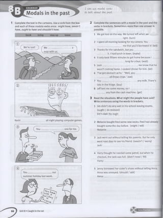 Modals in the past
1 Complete the text in the cartoons. Use a verb from the box
and each of these modals verbs once: might have, needn’t
have, ought to have and shouldn’t have.
book bring stay up leave
66 1 Unit 8 »Caught in the net
I cowi use, modal verbs
to talk. (About the past.
2 Complete the sentences with a modal in the past and the
verbs in brackets. Sometimes more than one answer is
possible.
1 Wegot lost onthe way. We turned left when w e
_
______________________ right, (turn)
2 Ispent all morning looking for my camera. Y o u ____
______________________ me that you’d borrowed it! (tell)
3 Thanks for the sandwich, but you .
_________ it. I had lunch in town, (make)
4 It only took fifteen minutes to get home because I _
_________________________ long for a bus. (wait)
5 Josh________________________________ me know that he
wasn’t coming home. I cooked dinner for him. (let)
6 ‘I’ve got stomach ache.’ ‘Well, yo u____________________
all those chips.’ (eat)
7 You________________________
lots in the fridge, (buy)
8 Jeff lent me some money, so
any milk. There’s
any from the cash machine, (get)
3 Read the situations. What might the people have said?
Write sentences using the words in brackets.
1 Jim didn’t do very well in his school-leaving exams,
(ought / do revision)
Jim’s dad: You ought____________________________________
2 Melanie bought Fred some new socks. Fred had already
bought some the day before, (might / tell)
M elanie:______________________________________________.
3 Jack went out without telling his parents. But he only
went next door to see his friend, (needn’t / worry)
Jack:_______________________________________________
4 Harry thought he needed some petrol, but when he
checked, the tank was full, (didn’t need / fill)
Harry:______________________________________________
5 Jenny borrowed her sister’s shoes without telling Anna.
Anna was annoyed, (should / ask)
Anna:________________________________________________
 