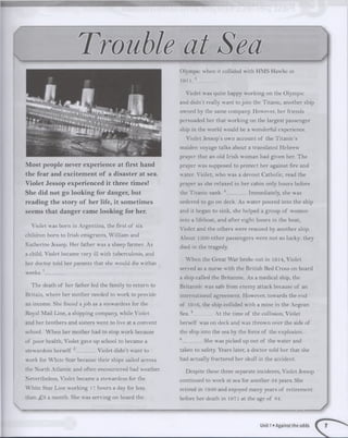 Most people never experience at first hand
the fear and excitement of a disaster at sea.
Violet Jessop experienced it three times!
She did not go looking for danger, but
reading the story of her life, it sometimes
seems that danger came looking for her.
Violet was born in A rgentina, the first of six
children born to Irish em igrants, W illiam and
K atherine Jessop. H er father was a sheep farmer. As
a child, Violet became very ill with tuberculosis, and
her doctor told her parents that she would die w ithin
w eeks.1________
T he death of her father led the family to return to
Britain, w here her m other needed to w ork to provide
an income. She found a job as a stew ardess for the
Royal M ail Line, a shipping company, while Violet
and her brothers and sisters w ent to live at a convent
school. W hen her m other had to stop w ork because
of poor health, Violet gave up school to became a
stew ardess herself.2________ Violet didn’t w ant to
work for W hite Star because their ships sailed across
the N orth A tlantic and often encountered bad weather.
Nevertheless, Violet became a stew ardess for the
W hite Star Line w orking 17 hours a day for less
than £ 3 a m onth. She was serving on board the
Olympic when it collided with HM S Hawke in
1911. 3_________
Violet was quite happy w orking on the Olympic
and didn’t really w ant to join the Titanic, another ship
owned by the same company. However, her friends
persuaded her that w orking on the largest passenger
ship in the w orld would be a wonderful experience.
V iolet Jessop’s own account of the T itanic’s
m aiden voyage talks about a translated H ebrew
prayer that an old Irish w om an had given her. T he
prayer w'as supposed to protect her against fire and
water. Violet, w ho was a devout Catholic, read the
prayer as she relaxed in her cabin only hours before
the T itanic sank. 4_____ Immediately, she was
ordered to go on deck. As w ater poured into the ship
and it began to sink, she helped a group of women
into a lifeboat, and after eight hours in the boat,
V iolet and the others w ere rescued by another ship.
A bout 1500 other passengers w ere not so lucky: they
died in the tragedy.
W hen the G reat W ar broke out in 1914, Violet
served as a nurse with the British Red Cross on board
a ship called the Britannic. As a medical ship, the
B ritannic was safe from enem y attack because of an
international agreem ent. However, tow ards the end
of 1916, the ship collided with a m ine in the Aegean
S ea.5_________ A t the tim e of the collision, Violet
herself was on deck and was throw n over the side of
the ship into the sea by the force of the explosion.
6_________ She was picked up out of the w ater and
taken to safety. Years later, a doctor told her that she
had actually fractured her skull in the accident.
D espite these three separate incidents, Violet Jessop
continued to w ork at sea for another 34 years. She
retired in 1950 and enjoyed m any years of retirem ent
before her death in 1971 at the age of 84.
Unit 1«Against the odds
 