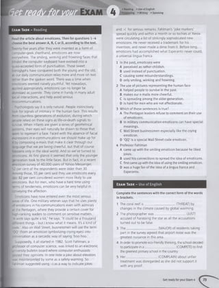 • Reading • Use of English
•Listening »W riting «Speaking
Exam Task - Reading
Read the article about emoticons. Then for questions 1 -4
:hoose the best answer A, B, C or D, according to the text.
'.verity-five years after they were invented as a form of
;omputer-geek shorthand, emoticons are now
everywhere. The smiling, winking and frowning faces that
-^a bit the computer keyboard have evolved into a
ouasi-accepted form of punctuation. These sweet
Hieroglyphs have conquered both the young and the old,
as our daily communication relies more and more on text
'ather than the spoken word. There was a time when
emoticons seemed naively youthful. Yet nowadays,
applied appropriately, emoticons can no longer be
dismissed as juvenile. They come in handy in many adult
social interactions, and help avoid serious
miscommunications.
Psychologists say it is only natural. People instinctively
look for signals of intimacy in the human face. This results
-rom countless generations of evolution, during which
oeople relied on these signs as life-or-death signals to
survive. When infants are given a series of geometrical
aatterns, their eyes will naturally be drawn to those that
seem to represent a face. Faced w ith the absence of facial
expressions in e-communications we should make up for
it by composing e-mails that make it clear through our
a^guage that we are being cheerful, but that of course
Tappens only in the ideal world. And so we've turned to
emoticons. A t first glance it seemed that only the younger
generation took to the little faces. But in fact, in a recent
emoticon survey of 40,000 users of Yahoo Messenger,
52 per cent of the respondents were older than 30.
-m ong those, 55 per cent said they use emoticons every
day. 82 per cent considered women more likely to use
emoticons. But for men, who have a hard time using
ternis of tenderness, emoticons can be very helpful in
conveying the affection.
f Emoticons have now entered even the most serious
areas of life. One military veteran says that he uses plenty
c* emoticons in his communications even w ith admirals
at the Pentagon, where they provide a certain cover for
^-gh-ranking leaders to comment on sensitive matters.
*A wink says quite a lot,' he says. 'It could be a thousand
C e re n t things - but I know w hat it means. It's a kind of
code.' Also on Wall Street, businessmen will use the term
■QQ'(from an emoticon symbolizing crying eyes) into
::nversation as a sarcastic way of saying 'boo hoo.'
Supposedly, it all started in 1982. Scott Fahlman, a
"ofessor of computer science, was linked to an electronic
diversity bulletin board where computer enthusiasts
oosted their opinions. In one note a joke about elevators
.>.as misinterpreted by some as a safety warning. So
|Fahlman suggested using :-) as a way to indicate jokes
and :-( for serious remarks. Fahlman's 'joke markers'
spread quickly and w ithin a month or so techies at Xerox
were circulating a list of strikingly sophisticated new
emoticons. He never received a trademark for his
invention, and never made a dime from it. Before long,
emoticons had accomplished w hat Esperanto never could,
a universal lingua franca.
1 In the past, emoticons were
A perceived as rather childish.
B used instead of punctuation.
C causing some misunderstandings.
D only smiling, winking and frowning.
2 The use of pictures representing the human face
A helped people to survive in the past.
B makes our e-mails more cheerful.
C is spreading among the older generation.
D is hard for men who are not affectionate.
3 Which of these sentences is true?
A The Pentagon leaders refuse to comment on their use
of emoticons.
B In military communication emoticons can have special
meanings.
C Walt Street businessmen especially like the crying
emoticon.
D ‘QQ’ is a special Wall Street code emoticon.
4 Professor Fahlman
A came up with the smiling emoticon because he liked
jokes.
B used his connections to spread the idea of emoticons.
C first came up with the idea of using the smiling emoticon.
D was a huge fan ofthe idea of a lingua franca and
Esperanto.
Exam Task - Use of English
Complete the sentences with the correct form ofthe words
in brackets.
1 The coral reef is _ . (THREAT) by
changes in the climate caused by global warming.
2 The photographer w a s _____________________(JUST)
accused of harassing the star as all the accusations
turned out to be false.
3 The . (MAJOR) of residents taking
part in the survey agreed that airport noise was the
greatest nuisance in this area.
4 In order to promote eco-friendly thinking, the school decided
to participate in a _____________________ (COMPETE) to find
the greenest primary school in the country.
5 H er_____________________ (COMPLAIN) about unfair
treatment was disregarded as she did not support it
w ith any proof.
Get ready for your Exam 4 73
 