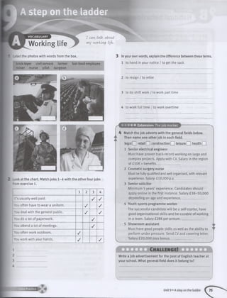 ! A step on the ladder
VOCABULARY
Working life
I ccvi talk. about
wiy working Life,.
.abel the photos with words from the box.
brick-tayer civil servant farmer fast-food employee
miner nurse pilot surgeon
Look at the chart. Match jobs 1 -4 with the other four jobs
from exercise 1.
1 2 3 4
It’s usually well paid. / /
You often have to wear a uniform. / /
You deal with the general public. / /
You do a lot of paperwork. /
! You attend a lot of meetings. /
; You often work outdoors. /
You work with your hands. / /
3 In your own words, explain the difference between these terms.
1 to hand in your notice / to get the sack
2 to resign / to retire
3 to do shift work / to work part time
4 to work full time / to work overtime
Extension: The job market
Match the job adverts with the general fields below.
Then name one other job in each field.
legalQ ] re ta ilQ constructionQ leisure□ h e a lth Q
1 Senior electrical engineer
Must have proven track-record working on large and
complex projects. Apply with CV. Salary in the region
of £50K + benefits. _______
2 Cosmetic surgery nurse
Must be fully qualified and well organised, with relevant
experience. Salary: £19,000 p.a.
3 Senior solicitor
Minimum 5 years’ experience. Candidates should
apply online in the first instance. Salary £38-50,000
depending on age and experience. _____
4 Youth sports programme worker
The successful candidate will be a self-starter, have
good organisational skills and be capable of working
in a team. Salary £28K per annum_______________
5 Showroom assistant
Must have good people skills as well as the ability to
perform under pressure. Send CV and covering letter.
Salary £20,000 plus bonus______
Write a job advertisement for the post of English teacher at
your school. What general field does it belong to?
Extra Practice
Unit 9 • A step on the ladder
 