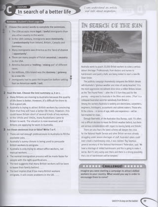 A
A
Revision: Student’s Book page 95
1 Choose the correct words to complete the sentences.
1 The USA accepts more legal / lawful immigrants than
any other country in the world.
2 In the 18th century, immigrants were dominantly
/ predominantly from Ireland, Britain, Canada and
Germany.
3 Many immigrants saw America as the ‘land of chance
/ opportunity’.
4 There are many people of Polish ancestral / ancestry
in the USA.
5 America became a ‘melting / mixing pot’ of different
races.
6 For millions, Ellis Island was the doorway / gateway
to a new life.
7 Immigrants had to pass the inspection before setting
foot on American earth / soil.
Read the text. Choose the best summary: a, b or c.
a Many Britons are moving to Australia because the quality
of life there is better. However, it’s difficult for them to
find a good job.
b Australia is trying to attract British workers by convincing
them that they will have a better life there. However, this
could leave Britain short of several kinds of key workers.
c In the 1950s and 1960s, many Australians came to
Britain to work. The situation is now reversed, and
Britons are applying for work in Australia.
Are these sentences true or false? Write T or F.
1 There are not enough professionals in Australia to fill the
available jobs_____
2 Australia’s sunny climate is being used to persuade
British workers to emigrate_____
3 Australia is only trying to attract office workers, not
manual workers_____
4 The normal immigration process will be made faster for
people with the right qualifications_____
5 The text suggests that many British workers will be keen
to leave their family behind_____
6 The text implies that if too many British workers
emigrate, it will create problems in the UK_____
I can, understand an, article,
and talk, about migration,.
Australia wants to poach 20,000 British workers to solve a serious
labour shortage. Professionals, from doctors and nurses to
hairdressers and pastry chefs, are being invited to start a new life
Down Under.
The publicity campaign shamelessly compares the British climate
with Australia’s ‘glorious weather and miles of sandy beaches’. It is
the most aggressive recruitment drive since a million Britons known
as the ‘Ten Pound Poms’ - after the £ 10 fare they paid for the
journey - emigrated to Australia in the fifties and sixties. (‘Pom’ is a
colloquial Australian word for somebody from Britain.)
Among the workers Australia is seeking are electricians, carpenters,
engineers, bricklayers, accountants and cabinet makers. Those who
fit the criteria - in terms of age, skills and experience - will be
fast-tracked for visas.
Oonagh Baerveldt, of the Australian Visa Bureau, said: ‘It’s often
not a difficult decision to leave the British weather behind, but there
are serious considerations with regard to leaving family and friends.’
There are also fears the latest scheme will deepen the crisis
for the National Health Service and other British services already
struggling under severe shortages of staff. Australia’s plans could
even create a hairdressing crisis, it was claimed. Ray Seymour,
general secretary of the National Hairdressers’ Federation, said: ‘We
have a shortage of skilled hairdressers and this is going to make it
worse. But it’s very sunny over there and there is a strong possibility
that a lot of hairdressers will be tempted.’
Ch allen g e!
Imagine you were starting a campaign to attract skilled
workers to your country. What would you say in order to
encourage them to come?
Unit 9 • A step on the ladder 77
 