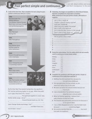 mm
GRAMMAR
Past perfect simple and continuous
1 Look at the time line. Then complete the text using the past
perfect continuous with for or since.
1990
Boy band Take That
(Robbie Williams,
Gary Barlow, Howard Donald,
Mark Owen and Jason Orange)
start performing together
1992
Take That start
having hits
1996
Take That split up
1998
Gary Barlow starts
writing songs for
other performers
2000
Howard Donald becomes
a DJ in Germany
2001
Jason Orange becomes
a psychology student
2004
Mark Owen starts
running his own record
label
2006
Take That reunite without
Robbie Williams for a hugely
successful world tour
By the time Take That started having hits, they (perform /
for) had been performing together for two fears. When they split
up in 1996, they (have hits / since) 1__________________
______________________ They got back together in 2006. Gary
Barlow (write songs / since) 2______________________________
_. Howard Donald (work as a DJ / for)
Jason Orange (study psychology / for) '
. and Mark Owen (run
2 Yesterday, Ava began an expedition to climb Mount Everest.
Had she completed her preparation schedule?
Write sentences in the past perfect simple, affirmative or
negative.
gain U kilos in weight ✓
complete a physical training regime ✓
stu<tf basic Nepalese X
obtain long-term weather forecasts ✓
plan a route to the summit ✓
get to know the other climbers in the group X
spend a week at high altitude ✓
She had gained k kilos in weight.
Study the verbs below. Tick the verbs which are not usually
used in continuous tenses (state verbs).
belong □
enjoy LJ
know
imagine Z j
spend I I
think
understand LJ
wait □
Complete the sentences with the past perfect simple or
continuous of the verbs from exercise 3.
1 NothingTara did surprised him, because he
______________ her well since childhood.
2 She was glad when the bus arrived, as sh e______________
more than half an hour in the cold.
We were sad when the concert ended, because we
______________it so much.
I was amazed when Fran phoned, because I
______________about her just a minute earlier.
record label / since)!
5 When he finished speaking, I realised that I ____________
only a fraction of what he’d said.
6 The bracelet was particularly precious to her because it
______________ to her grandmother.
7 I was a little disappointed when I saw the hotel room
because I ______________ something bigger.
8 Her parents decided that she______________ too much
time with her boyfriend.
Unit 1»Against the odds
 