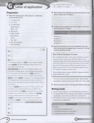 Preparation
Match the missing parts of the letter (1-7) with their
correct position (a-h).
12th May 2009
M T Porter
112 Mill Street
Milton Keynes
MK12 7FG
Mark Porter
Trinity College
Broad Street
Oxford
0X1 3BH
Dear Sir or Madam
Yours faithfully
© □
I am writing to apply for a place on your summer school
course entitled The Great Romantic Poets, which I saw
advertised on the Internet.
I am 19 years old and a first-year English student at the
University of Buckingham. I am a Canadian national and
have a two-year visa allowing me to study in the UK. I
am particularly interested in your summer school for two
reasons. Firstly, I intend to specialise in the Romantic Period
next academic year. And secondly, I am keen to attend as
many courses as possible during my relatively short time in
this country.
I have two queries about the course. Firstly, could you tell
me whether non-residential places are available? I have
friends in Oxford with whom I could stay. Also, I would be
grateful if you could let me know whether you envisage
running a similar course at any other time of year.
I enclose my CV which includes details of my academic
qualifications to date, as well as a personal profile. I look
forward to hearing from you at your earliest convenience.
© □
® D
(DD
I C<AVI write. 0[ Itttcr (Applying
fo r <ApliACe, on a cowcst.
2 Which eight of the highlighted words and phrases in the
letter are quite formal English?
3 Complete this paragraph plan for the letter in exercise 1.
Use the phrases in the box.
Personal information Questions Reason for writing
Request for a reply
Paragraph 1
Paragraph 2
Paragraph 3
Paragraph 4
4 Read the advertisement and the task below. Plan your
letter following the paragraph plan in exercise 3. Decide
what two questions to ask.
Brit School Summer Course
We are offering two three-week courses during the summer
vacation to allow students from all the over the world to
sample the unique ‘Brit School’experience. Find out why the
school has produced some of the best-known and successful
pop acts of the last ten years. Places are strictly limited, so
apply early with full CV and covering letter explaining why
you should be accepted onto the course.
Write to:Henry Grouse, Summer SchoolCo-ordinator,TheBrit
School,PO Box455, London
Ch ec klis t
Have you:
• followed the paragraph plan?
• included two queries in your letter?
• checked your work for mistakes?
You have seen this advertisement online. Write a letter
applying for a place on the course. Write 200-250 words.
5 Write your letter. Use the w riting guide below to help you.
W riting Guide
1 Use the correct layout for a formal letter (see exercise 1).
2 Use appropriate formal language. Avoid slang or colloquial
expressions. Use full forms rather than contractions.
3 Remember to sound as enthusiastic as possible about the
course you are applying for.
Unit 9 • A step on the ladder ►'«433225231’s .
 