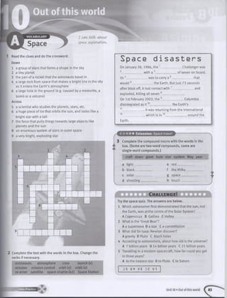 Read the clues and do the crossword.
Down
1 a group of stars that forms a shape in the sky
2 a tiny planet
3 the part of a rocket that the astronauts travel in
4 a large rock from space that makes a bright line in the sky
as it enters the Earth’s atmosphere
6 a large hole in the ground (e.g. caused by a meteorite, a
bomb or a volcano)
Across
5 a scientist who studies the planets, stars, etc.
6 a huge piece of ice that orbits the sun, and looks like a
bright star with a tail
7 the force that pulls things towards large objects like
planets and the sun
8 an enormous system of stars in outer space
9 a very bright, exploding star
3 4
6
7
8
2 Complete the text with the words in the box. Change the
verbs if necessary,
astronauts atmosphere crew launch (v)
mission mission control orbit (n) orbit (v)
re-enter satellite space shuttle (x2) Space Station
Space disasters
On January 28,1986, the 1_
2______________ with a 3____
was to carry a -
Challenger was
. of seven on board.
___________ thatIts 4_________
would 6______________ the Earth. But just 73 seconds
after blast off, it lost contact with 7______________ and
exploded, killing all seven 8______________
On 1st February 2003, the 9_
disintegrated as i t 10________
Columbia
_the Earth’s
12
It was returning from the International
which is in 13______________ around the
Earth.
• • • • • Extension: Space travel
Complete the compound nouns with the words in the
box. (Some are two-word compounds, some are
single-word compounds.)
craft down giant hole star system Way year
a lig h t____
b black____
c solar____
d shooting _
e re d _____
f the Milky
g space___
h tou ch ___
Ch allen g e!
Try the space quiz. The answers are below.
1 Which astronomer first demonstrated that the sun, not
the Earth, was at the centre of the Solar System?
A Copernicus B Galileo C Hailey
2 What is th e ‘Great Bear’?
A a supernova B a star C a constellation
3 What did Sir Isaac Newton discover?
A gravity B Pluto C black holes
4 According to astronomers, about how old is the universe?
A 7 billion years B 14 billion years C 21 billion years
5 Travelling in a modern spacecraft, how far could you get
in three years?
A to the nearest star B to Pluto C to Saturn
DS a <7 V £ DZ v t
i
8 E H E E 2 B 2 B I . Unit 10 • Out of this world
 