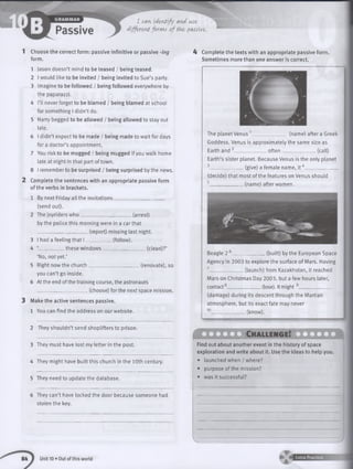 I can identify and use
différent forms o f the passive.
1 Choose the correct form: passive infinitive or passive -ing
form.
1 Jason doesn’t mind to be teased / being teased.
2 I would like to be invited / being invited to Sue’s party.
3 Imagine to be followed / being followed everywhere by
the paparazzi.
4 I’ll never forget to be blamed / being blamed at school
for something I didn’t do.
5 Harry begged to be allowed / being allowed to stay out
late.
6 I didn’t expect to be made / being made to wait for days
fora doctor’s appointment.
7 You risk to be mugged / being mugged if you walk home
late at night in that part of town.
8 I remember to be surprised / being surprised by the news.
2 Complete the sentences with an appropriate passive form
of the verbs in brackets.
1 By next Friday all the invitations_____________________
(send out).
2 The joyriders w h o _____________________ (arrest)
by the police this morning were in a carthat
_____________________(report) missing last night.
3 I had a feeling that I ___________ (follow).
4 ‘__________ these w indow s___________________(clean)?’
‘No, not yet.’
5 Right now the church_____________________ (renovate), so
you can’t go inside.
6 At the end of the training course, the astronauts
_____________________ (choose) for the next space mission.
3 Make the active sentences passive.
1 You can find the address on our website.
2 They shouldn’t send shoplifters to prison.
3 They must have lost my letter in the post.
4 They might have built this church in the 10th century.
5 They need to update the database.
6 They can’t have locked the door because someone had
stolen the key.
4 Complete the texts with an appropriate passive form.
Sometimes more than one answer is correct.
The planet Venus 1_ __________ (name) after a Greek
Goddess. Venus is approximately the same size as
Earth and 2_________ often (call)
Earth’s sister planet. Because Venus is the only planet
3.................... (give)afemalename, i t 4______
(decide) that most of the features on Venus should
5______________ (name) after women.
(built) by the European SpaceBeagle 2 _________
Agency in 2003 to explore the surface of Mars. Having
7_______________(launch) from Kazakhstan, it reached
Mars on Christmas Day 2003, but a few hours later,
contact8______________ (lose). It might 9______________
(damage) during its descent through the Martian
atmosphere, but its exact fate may never
_________ (know).
10
^ Z D Z D C n A L L E N G E lK Z Z Z Z Z B l I
Find out about another event in the history of space
exploration and write about it. Use the ideas to help you.
• launched when / where?
• purpose of the mission?
• was it successful?
Unit 10 • Out of this world ► V Extra Practice
 