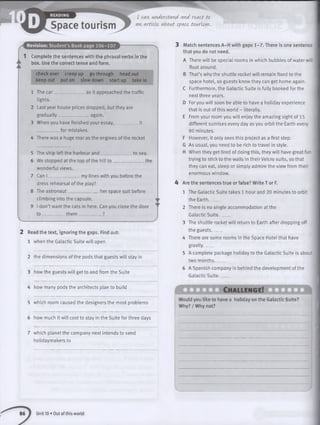 I can understand and. react to
an article, about space tourism.
r
Revision: Student’s Book page 106-107
1 Complete the sentences with the phrasal verbs in the
box. Use the correct tense and form.
check over creep up go through head out
keep out put on slowdown startup take in
as it approached the traffic1 The car_________
lights.
2 Last year house prices dropped, but they are
gradually ___________again.
3 When you have finished your essay,___________it
_ _ for mistakes.
4 There was a huge roar as the engines of the rocket
to sea.
_ _ the
5 The ship left the harbour and
6 We stopped at the top of the hill to ____
wonderful views.
7 Can I _ _ _ _ _ my lines with you before the
dress rehearsal of the play?
8 The astronaut- ________ her space suit before
climbing into the capsule.
9 I don’t want the cats in here. Can you close the door
t o _________ th em _______ ____?
2 Read the text, ignoring the gaps. Find out:
1 when the Galactic Suite will open
2 the dimensions of the pods that guests will stay in
3 how the guests will get to and from the Suite
4 how many pods the architects plan to build
5 which room caused the designers the most problems
6 how much it will cost to stay in the Suite for three days
7 which planet the company next intends to send
holidaymakers to
3 Match sentences A-H with gaps 1-7. There is one sentence
that you do not need.
A There w ill be special rooms in which bubbles of water will
float around.
B That’s why the shuttle rocket will remain fixed to the
space hotel, so guests know they can get home again.
C Furthermore, the Galactic Suite is fully booked for the
next three years.
D For you will soon be able to have a holiday experience
that is out of this world - literally.
E From your room you will enjoy the amazing sight of 15
different sunrises every day as you orbit the Earth every
80 minutes.
F However, it only sees this project as a first step.
G As usual, you need to be rich to travel in style.
H When they get tired of doing this, they will have great fun
trying to stick to the walls in their Velcro suits, so that
they can eat, sleep or simply admire the view from their
enormous window.
4 Are the sentences true or false? Write T or F.
1 The Galactic Suite takes 1 hour and 20 minutes to orbit
the Earth_____
2 There is no single accommodation at the
Galactic S u ite .____
3 The shuttle rocket will return to Earth after dropping off
the guests_____
4 There are some rooms in the Space Hotel that have
gravity_____
5 A complete package holiday to the Galactic Suite is about
two months_____
6 A Spanish company is behind the development of the
Galactic S u ite .___
Ch allen g e!
Would you like to have a holiday on the Galactic Suite?
Why? / Why not?
Unit 10 • Out of this world
 