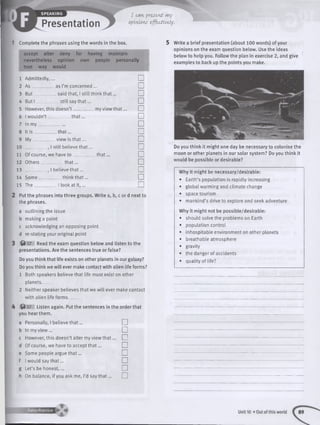 Presentation
I can pr&scnt my
opinions tfftctivdy.
1 Complete the phrases using the words in the box.
accept alter deny far having maintain
nevertheless opinion own people personally
true way would
1 Admittedly, □
2 As as I’m concerned ... u
3 But said that, 1still th in k th a t... □
4 Butl still say th a t... □
5 However, this doesn’t .. _ my view th a t... u
6 1wouldn’t th a t... □
7 In my □
8 It is __________th a t... □
9 My view is th a t... □
10 , 1still believe th a t... n
11 Of course, we have to th a t... □
12 Others th a t... □
13 . 1believe th a t... n
14 Some think th a t... □
15 The__________1look at it , ... □
Put the phrases into three groups. Write a, b, c or d next to
the phrases.
a outlining the issue
b making a point
c acknowledging an opposing point
d re-stating your original point
f t 17 Read the exam question below and listen to the
presentations. Are the sentences true or false?
Do you think that life exists on other planets in our galaxy?
Do you think we w ill ever make contact with alien life forms?
1 Both speakers believe that life must exist on other
planets_____
2 Neither speaker believes that we w ill ever make contact
with alien life forms_____
f t 17 Listen again. Put the sentences in the order that
you hear them.
Personally, I believe th a t...
In my vie w ...
However, this doesn’t alter my view th a t...
Of course, we have to accept th a t...
Some people argue th a t...
I would say that...
Let’s be honest,...
On balance, if you ask me, I’d say th a t...
□
□
□
□
□
□
□
□
5 Write a brief presentation (about 100 words) of your
opinions on the exam question below. Use the ideas
below to help you. Follow the plan in exercise 2, and give
examples to back up the points you make.
Do you think it might one day be necessary to colonise the
moon or other planets in our solar system? Do you think it
would be possible or desirable?
Why it might be necessary/desirable:
• Earth’s population is rapidly increasing
• global warming and climate change
• space tourism
• mankind’s drive to explore and seek adventure
Why it might not be possible/desirable:
• should solve the problems on Earth
• population control
• inhospitable environment on other planets
• breathable atmosphere
• gravity
• the danger of accidents
• quality of life?
 