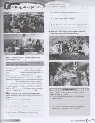 SPEAKING
Talking about photos
I can. talk, about a jivtvi
topic illustrated by photos.
1 © 0 1 Complete the extract from the Speaking exam.
Then listen and check.
as though connected hard imagine judging
say show like would guess
‘The photos are _________with the topic of school.
Both photos 2_____________- students in class. In the first
photo 13 __________ that they’re about 13 years old. It
looks 4______________ a science lesson, and 5____________
by the students’ expressions, I’d 6______________ that they
are enjoying their lesson. They look interested and it looks
7______________they are working hard. Most of them are
looking at the experiment and working together. They are
all wearing uniform - it’s quite an old-fashioned-looking
uniform, so I 8______________ that it’s a private school, but it
could be a state school. It’s 9_____________ - to say.’
2 © 0 2 Order the words to make sentences about the
second photo. Then listen to the speaker and check your
answers.
1 they I are years 17 reckon old about
2 mixed of girls it’s and class a boys
3 to tell what it’s of difficult lesson in they’re kind
i m -
Ch allen g e!
Can you explain what these quotations about education
mean? Use your own words.
1 ‘The roots of education are bitter, but the fruits are
sweet.’ Aristotle
2 ‘Education is what remains when you have forgotten
everything you learned in school.’ Einstein
V .. ■■■■ZZZ/
Unit 1»Against the odds
4 it they’re be lesson in that maths could a
5 as is one if looks them it asleep of
6 clear front the in that the interested it’s girl desk isn’t
3 Write about these photos, comparing and contrasting
them. Use phrases from exercises 1 and 2.
 