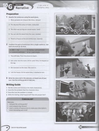 Preparation
1 Rewrite the sentences using the word given.
1 Many galaxies are shaped like discs, (shape)
2 The sky was the colour of slate, (coloured)
3 The alien was as big as a small house, (size)
4 You can see the wood from the road, (visible)
5 There’s a house at the end of this lane, (stands)
2 Combine the pairs of sentences into a single sentence. Use
each structure (a-d) once.
a after +-ing b having + past participle
c a present participle d as + past simple
1 They left Italy. Then they drove to Spain.
2 Jack came into the room. At the same time, he tripped on
the rug.
3 She knocked on the door. She went in.
4 I left the house. At the same time, it started to rain.
3 Write the story told in the pictures, or invent one of your
own. Use the w riting guide to help you.
W riting Guide
1 Set the scene and introduce the main character(s).
2 Describe the problem that the characters face.
3 Describe how the problem is solved.
4 Write the ending: what happened? How did people feel?
Ch ec klist
Have you:
• followed the writing guide?
• used sequencing clauses?
• used a variety of expressions to make your descriptions
more interesting and vivid?
Unit 10 • Out of this world ■ '* H E E E 2 E S 1
 
