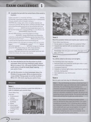 Exam c h a llen g e! 1
2 Complete the text with the correct form of the words in
brackets.
A green consultant is a researcher, facilitator,1____________ (ADVISE),
and educator. A good green building consultant has an understanding
of issues, products and technologies relating t o 2____________
(SUSTAIN) sites, energy, water, indoor air quality, materials and
construction practices. We help owners, architects and other design
and construction professionals who are not as familiar with these
issues to 3____________(SHORT) the time it would take to learn it all.
We help them design and construct buildings in a cost-effective and
m ore4____________ (ENVIRONMENT) responsible way.
The most difficult thing is convincing people to do things
5____________ (DIFFERENT). Design professionals and construction
contractors usually want to do things the way they have done them
in the past because it’s less6____________ (RISK) and they don’t have
to spend any time figuring out how to do something new.
Another problem to be dealt with are buildings which are one of the
biggest7____________ (CONTRIBUTE) to global8____________ (WARM)
due to their typically5____________(EFFICIENT) energy use. Buildings
account for 39% of total energy use, 68% of total electricity
10__________________(CONSUME)and 38% of the carbon dioxide
emissions. When you understand that most people spend over 90%
of their time indoors, this makes a lot of sense.
Wr itin g
1 You have decided to join the discussion in a local
newspaper about banning smoking in public places.
Write an essay of 210-230 words entitled ‘Smoking in
public places should be made illegal’ arguing
your point of view.
2 Join the discussion in a local newspaper about the
lifestyle of young people. Write an argumentative
essay entitled ‘Young people do not live healthily. ’
Write 210-230 words arguing your point of view.
S p ea k in g
Ta s k 3
You w ill be asked to talk about animal rights.
The following ideas may help you:
• National parks and protected landscape areas in your
country and their importance
• Endangered species
• Violation of animal rights (zoos, experiments carried on
animals, having pets)
• Your experience, e.g. visit to a zoo
• Other
Ta s k 4
Work in pairs and role-play the following situation.
Role 1 - You are finishing secondary school and have
decided to take a gap year before you start studying at
university. You are thinking about working as a
volunteer somewhere in Africa or Australia where you
could both work and study English. You could also
work as a volunteer anywhere in Europe. All options are
tempting and you cannot decide. Discuss this with your
friend and ask him /her to give you some advice.
Role 2 - Your friend is finishing secondary school
and has decided to take a gap year before s/he starts
studying at university. S/he is thinking about working
as a volunteer somewhere in Africa or Australia where
s/he could both work and study English. S/he could
also work as a volunteer anywhere in Europe. All
options are tempting and s/he cannot decide. S/he
wants you to give him /her some advice.
Ta s k 2
Read the quotation below and express your opinion on it.
These ideas may help you:
• Do you agree or disagree with the quotation? Why?
• Support your opinion with an example/your own
experience.
' ‘Knowledge rests not upon truth alone, but upon error ^
^ also. ’ Carl J u n g ____________
Ta s k l
Look at the pictures showing a scene from daily life in
order to compare and contrast them.
These ideas may
help you:
• Environment/
setting
• Architecture/
buildings
• Mood
• Advantages/
disadvantages
of living there
• People
• Other
Exam Challenge 1
 