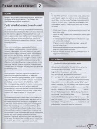 Exam c h a llen g e! 2
Read in g
Read the article about plastic shopping bags. Match each
paragraph (A-E) to its summary (1-6). There is one
number which you do not need to use.
Plastic shopping bags and the environment
A
It’s easy to be green. Although we may be overwhelmed by
the environmental catastrophes that seem to occur around
us with alarming regularity, there is a simple way each
and every person can make a difference. It doesn’t involve
travelling the world to clean up oil spills or standing in
the path of bulldozers to prevent land clearing. It actually
involves shopping...
B
The environmental issues associated with plastic
shopping bags have featured in the news recently,
following the apparent success of the plastic bag tax in
Ireland in reducing the number of plastic shopping bags
that are used in that country. While this approach has
also been suggested for addressing the problem in other
countries, governments still tend to examine a number
of options before deciding on a management plan. In the
meantime, the best thing we can do forthe environment
is simply reuse, or better yet, refuse a plastic bag when we
go shopping. Easy!
C
Plastic shopping bags have a surprisingly significant
environmental impact for something so seemingly
innocuous. As well as being an eyesore, plastic shopping
bags kill large numbers of wildlife each year. In the water,
plastic bags can be mistaken for jellyfish by wildlife.
This makes plastic bag pollution in marine environments
particularly dangerous, as birds, whales, seals and
turtles ingest the bags then die from intestinal blockages.
Disturbingly, it is claimed that plastic bags are the most
common man-made item seen by sailors at sea.
D
The biggest problem with plastic bags is that they do not
readily break down in the environment, with estimates for
the time it takes them to decompose ranging from 20 to
1,000 years. One of the disquieting facts stemming from
this is that plastic bags can become serial killers. Once
an animal that had ingested a plastic bag dies, it decays
at a much faster rate than the bag. When the animal has
decomposed, the bag is released back into the environment
more or less intact, ready to be eaten by another
misguided organism. The incredibly slow rate of decay of
plastic bags also means that each bag we use compounds
the problem, because the bags simply accumulate.
E
On top of the significant environmental costs, widespread
use of plastic bags is also costly in terms of dollars and
cents. Apart from the price of the bags themselves, which
is four to six cents each, a great deal of money goes into
collecting the bags (i.e. cleaning up!) once they’ve been
discarded.
1 Plastic bags threaten not only natural environments but
also urban ones.
2 Above all, bags are definitely not worth the money spent
on them.
3 It is easy to get the wrong impression that plastic bags
are underwater creatures.
4 Of great concern is the fact that a single bag can kill
several living things.
5 Governmental policies on how to avoid using plastic
bags vary from country to country.
6 You can help the situation and you don’t need to be an
eager environmentalist.
Us e o f En g lis h
1 Complete the extract with suitable words.
Lily sat down and looked at the child in front of her. He
was small and thin and wore a jacket that was 1_________
large for him. His eyes were half hidden 2__________ a
long messy fringe. Where had he come from ?3_________
they had found him in the park, he had said nothing to
4__________at the police station. It was Lily’s responsibility
to question 5___ ___ She smiled gently. ‘What’s your
name?’ she asked. The boy looked at her across the table
and said 6__________He blinked. S he7_________ seethat
he didn’t understand. She tried again,8__________time in
French. The boy’s expression did not change. He did not
try to speak. Then she had an idea:9__________if he could
not hear her? Nobody had guessed that he 10__________be
deaf. Lily smiled 11__________the boy again and waved. He
looked back at her, puzzled.12_________ would not do. Lily
picked up the phone and called for assistance.
Exam Challenge 2
 