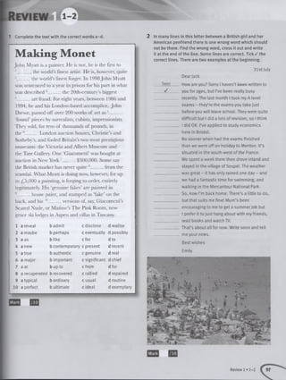 1 Complete the text with the correct words a-d.
Making Monet
John Myatt is a painter. He is not, he is the first to
1_____ , the world’s finest artist. He is, however, quite
2 the world’sfinest forger. In 1998John Myatt
was sentenced to a year in prison for his part in what
was described 3 the 20th-century’s biggest
4 art fraud. For eight years, between 1986 and
1994, he and his London-based accomplice, John
Drewe, passed off over 200 works of art as 5_____
‘found’pieces by surrealists, cubists, impressionists.
They sold, for tens of thousands of pounds, in
the 6 London auction houses, Christie’s and
Sotheby’s, and fooled Britain’s two most prestigious
museums: the Victoria and Albert Museum and
the Tate Gallery. One ‘Giacometti’was bought at
auction in New York '______$300,000. Some say
the British market has never quite 8 from the
scandal. What Myatt is doing now, however, for up
to £5,000 a painting, is forging to order, entirely
legitimately. His ‘genuine fakes’are painted in
9 house paint, and stamped as ‘fake’on the
back, and his 10 versions of, say, Giacometti’s
Seated Nude, or Matisse’s The Pink Room, now
grace ski lodges in Aspen and villas in Tuscany.
1 a reveal b admit c disclose d realise
2 a maybe b perhaps c eventually d possibly
3 a as b like c for d to
4 a new b contemporary c present d recent
5 a true b authentic c genuine d real
6 a major b important c significant d chief
7 a at b up to c from d for
8 a recuperated b recovered c rallied d repaired
9 a typical b ordinary c usual d routine
10 a perfect b ultimate c ideal d exemplary
UB
2 In many lines in this letter between a British girl and her
American penfriend there is one wrong word which should
not be there. Find the wrong word, cross it out and write
it at the end of the line. Some lines are correct. Tick / the
correct lines. There are two examples at the beginning.
31st July
Dear Jack
b&e-n How are you? Sorry I haven’t been written to
_ _ J you for ages, but I’ve been really busy
_____________recently. The last month I took my A level
_________ _ exams - they’re the exams you take just
____________ before you will leave school. They were quite
____________ difficult but I did a lots of revision, so I think
_____________ I did OK. I’ve applied to study economics
_ _ ___ _ here in Bristol.
_________ ___ No sooner when had the exams finished
. than we went off on holiday to Menton. It’s
____________ situated in the south-west of the France.
_____________ We spent a week there then drove inland and
_____________ stayed in the village of Sospel. The weather
_____________was great - it has only rained one day - and
_____________ we had a fantastic time for swimming, and
______ ___ walking in the Mercantour National Park.
_____________So, now I’m back home. There’s a little to do,
_____________ but that suits me fine! Mum’s been
_____________ encouraging to me to get a summer job but
____________ I prefer it to just hang about with my friends,
_____________ read books and watch TV.
_____________ That’s about all for now. Write soon and tell
_____________ me your news.
Best wishes
Emily
Mark
Review 1 • 1-2
 
