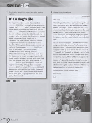 1 Complete the text with the correct form of the words in
brackets.
2 Choose the best verb forms.
It's a dog’s Life
Five puppies have been born in the w orld’s first
1___________ (CLONE) of a pet dog for a paying customer.
They are th e 2___________ (GENE) doubles of a dog called
Booger, whose death from cancer two years ago left
h is 3___________(OWN) Bernann McKinney so upset that
she sold her house to raise the £25,000 needed to - in
her eyes - bring him back to life. Ms McKinney rescued
Booger from a dogs’ home. He became an 4__________
(DISPENSE) part of her life after defending her and
saving her life when she was attacked by another
dog. Miss McKinney said, ‘Booger was my partner and
my friend. The puppies are 5__________ (EXACT) the
same as their daddy.’ RNL Bio, the Korean 6__________
(ORGANISE) that cloned the dogs, said the 7__________
(PROCEED) was so straightforward that it could clone
300 dogs a year for people whose pets had died. The
Booger puppies, who were born last week, have black
coats and identical white spots below their necks.
8___________ (SCIENCE) Lee Byeong-chun said all five
puppies were healthy, although there were slight
9__________ (VARY) in weight. A 10____________(DELIGHT)
Ms McKinney said the ir birth had healed the pain of
Booger’s death. ‘It is a miracle for me because I was
able to sm ile again, laugh again and just feel alive
again,’ she explained.
Q Q
25th August
Dear Emily,
Thanks foryour letter. I hope you kould/m anaged to pass
your A level exams. When 2are you finding o ut/w ill you
find out if you’ve got a place at college? We didn’t have
any exams at the end of term, thank goodness. 3l’ve been/
I’d been offered a place at the University of Texas in
Austin to study law, providing 4I get/Pll get good grades
in my exams next May. I guess I’d better work harder this
year!
Yourvacation sounded great. 15didn’t do/haven’t been
doing much lately, but tomorrow I’m off on a camping
holiday in Florida. I don’t particularly like camping but I
was persuaded to go by my friends. This time next week
6H l probably s it/l’ll probably be sitting in a tent in Florida
wishing I was back home. I hope I don’t get bitten by the
mosquitoes! Anyway, 7l’ll send/l’d send you a postcard.
As soon as 8I return/l’ll return from Florida I’m starting
work in the local store. The pay isn’t great but 9I can/i’ll be
able to earn enough to pay back the money 10l borrowed/
had borrowed from my parents for the vacation.
I look forward to hearing from you again.
Best wishes
Jack
Review 2 • 1-4
 
