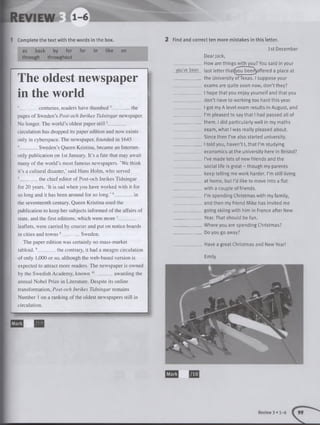 as back by for for in like on
through throughout
The oldest newspaper |
in the world i
1_________centuries, readers have thumbed2_________the
pages of Sweden’s Post-och Inrikes Tidningar newspaper.
No longer. The world’s oldest paper still3________
circulation has dropped its paper edition and now exists
only in cyberspace. The newspaper, founded in 1645
4________Sweden’s Queen Kristina, became an Internet-
only publication on 1st January. It’s a fate that may await
many of the world’s most famous newspapers. ’We think
it’s a cultural disaster,’ said Hans Holm, who served
5_________the chief editor of Post-och Inrikes Tidningar
for 20 years. ‘It is sad when you have worked with it for
so long and it has been around for so long.’6_________in
the seventeenth century, Queen Kristina used the
publication to keep her subjects informed of the affairs of
state, and the first editions, which were more 7________
leaflets, were carried by courier and put on notice boards
in cities and tow ns8_________Sweden.
The paper edition was certainly no mass-market
tabloid.9_________the contrary, it had a meagre circulation
of only 1,000 or so, although the web-based version is
expected to attract more readers. The newspaper is owned
by the Swedish Academy, known 10_________awarding the
annual Nobel Prize in Literature. Despite its online
transformation, Post-och Inrikes Tidningar remains
Number 1 on a ranking of the oldest newspapers still in
circulation.
--------------------------------------------------------
B H
1 Complete the text w ith the words in the box.
Mark
1st December
Dearjack,
________How are things with you?You said in your
you've be-en last letter that(you beerfyoffered a place at
____________ the University ofTexas. I suppose your
_________ exams are quite soon now, don’t they?
I hope that you enjoy yourself and that you
____________ don’t have to working too hard this year.
__________I got my A level exam results in August, and
_________ I’m pleased to say that I had passed all of
_____________them. I did particularly welt in my maths
exam, what I was realty pleased about.
____________ Since then I’ve also started university.
_____________ I told you, haven’t I, that I’m studying
__________economics at the university here in Bristol?
_____________I’ve made lots of new friends and the
social life is great - though my parents
keep telling me work harder. I’m still living
__________ at home, but I’d like to move into a flat
_____________with a couple of friends.
_ ................I’m spending Christmas with my family,
________and then my friend Mike has invited me
____________ going skiing with him in France after New
_____________Year. That should be fun.
_____________Where you are spending Christmas?
_____________ Do you go away?
__________Have a great Christmas and New Year!
Emily
2 Find and correct ten more m istakes in this letter.
Mark
Review 3 • 1-6
 