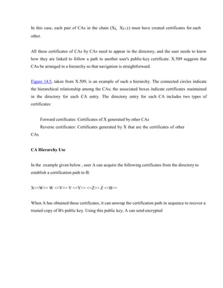 In this case, each pair of CAs in the chain (Xi, Xi+1) must have created certificates for each
other.
All these certificates of CAs by CAs need to appear in the directory, and the user needs to know
how they are linked to follow a path to another user's public-key certificate. X.509 suggests that
CAs be arranged in a hierarchy so that navigation is straightforward.
Figure 14.5, taken from X.509, is an example of such a hierarchy. The connected circles indicate
the hierarchical relationship among the CAs; the associated boxes indicate certificates maintained
in the directory for each CA entry. The directory entry for each CA includes two types of
certificates:
Forward certificates: Certificates of X generated by other CAs
Reverse certificates: Certificates generated by X that are the certificates of other
CAs
CA Hierarchy Use
In the example given below , user A can acquire the following certificates from the directory to
establish a certification path to B:
X<<W>> W <<V>> V <<Y>> <<Z>> Z <<B>>
When A has obtained these certificates, it can unwrap the certification path in sequence to recover a
trusted copy of B's public key. Using this public key, A can send encrypted
 