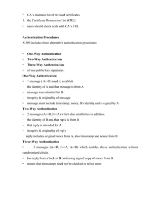 • CA’s maintain list of revoked certificates
1. the Certificate Revocation List (CRL)
• users should check certs with CA’s CRL
Authentication Procedures
X.509 includes three alternative authentication procedures:
• One-Way Authentication
• Two-Way Authentication
• Three-Way Authentication
• all use public-key signatures
One-Way Authentication
• 1 message ( A->B) used to establish
– the identity of A and that message is from A
– message was intended for B
– integrity & originality of message
• message must include timestamp, nonce, B's identity and is signed by A
Two-Way Authentication
• 2 messages (A->B, B->A) which also establishes in addition:
– the identity of B and that reply is from B
– that reply is intended for A
– integrity & originality of reply
reply includes original nonce from A, also timestamp and nonce from B
Three-Way Authentication
• 3 messages (A->B, B->A, A->B) which enables above authentication without
synchronized clocks
• has reply from a back to B containing signed copy of nonce from B
• means that timestamps need not be checked or relied upon
 