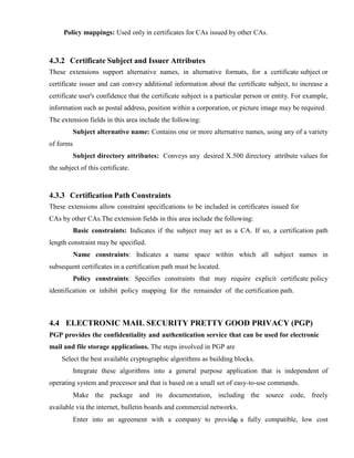 Policy mappings: Used only in certificates for CAs issued by other CAs.
4.3.2 Certificate Subject and Issuer Attributes
These extensions support alternative names, in alternative formats, for a certificate subject or
certificate issuer and can convey additional information about the certificate subject, to increase a
certificate user's confidence that the certificate subject is a particular person or entity. For example,
information such as postal address, position within a corporation, or picture image may be required.
The extension fields in this area include the following:
Subject alternative name: Contains one or more alternative names, using any of a variety
of forms
Subject directory attributes: Conveys any desired X.500 directory attribute values for
the subject of this certificate.
4.3.3 Certification Path Constraints
These extensions allow constraint specifications to be included in certificates issued for
CAs by other CAs.The extension fields in this area include the following:
Basic constraints: Indicates if the subject may act as a CA. If so, a certification path
length constraint may be specified.
Name constraints: Indicates a name space within which all subject names in
subsequent certificates in a certification path must be located.
Policy constraints: Specifies constraints that may require explicit certificate policy
identification or inhibit policy mapping for the remainder of the certification path.
4.4 ELECTRONIC MAIL SECURITY PRETTY GOOD PRIVACY (PGP)
PGP provides the confidentiality and authentication service that can be used for electronic
mail and file storage applications. The steps involved in PGP are
Select the best available cryptographic algorithms as building blocks.
Integrate these algorithms into a general purpose application that is independent of
operating system and processor and that is based on a small set of easy-to-use commands.
Make the package and its documentation, including the source code, freely
available via the internet, bulletin boards and commercial networks.
Enter into an agreement with a company to provide a fully compatible, low cost
 