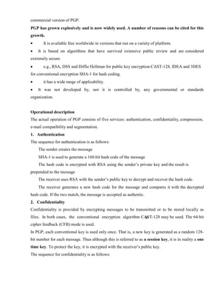 commercial version of PGP.
PGP has grown explosively and is now widely used. A number of reasons can be cited for this
growth.
· It is available free worldwide in versions that run on a variety of platform.
· It is based on algorithms that have survived extensive public review and are considered
extremely secure.
· e.g., RSA, DSS and Diffie Hellman for public key encryption CAST-128, IDEA and 3DES
for conventional encryption SHA-1 for hash coding.
· it has a wide range of applicability.
· It was not developed by, nor it is controlled by, any governmental or standards
organization.
Operational description
The actual operation of PGP consists of five services: authentication, confidentiality, compression,
e-mail compatibility and segmentation.
1. Authentication
The sequence for authentication is as follows:
The sender creates the message
SHA-1 is used to generate a 160-bit hash code of the message
The hash code is encrypted with RSA using the sender’s private key and the result is
prepended to the message
The receiver uses RSA with the sender’s public key to decrypt and recover the hash code.
The receiver generates a new hash code for the message and compares it with the decrypted
hash code. If the two match, the message is accepted as authentic.
2. Confidentiality
Confidentiality is provided by encrypting messages to be transmitted or to be stored locally as
files. In both cases, the conventional encryption algorithm CAST-128 may be used. The 64-bit
cipher feedback (CFB) mode is used.
In PGP, each conventional key is used only once. That is, a new key is generated as a random 128-
bit number for each message. Thus although this is referred to as a session key, it is in reality a one
time key. To protect the key, it is encrypted with the receiver’s public key.
The sequence for confidentiality is as follows:
 