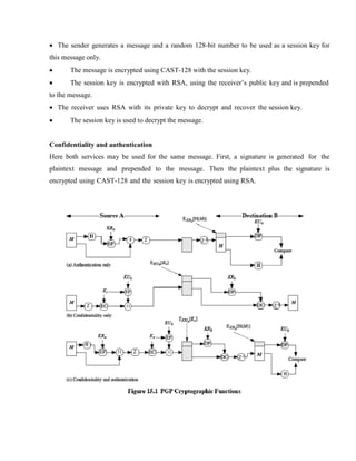 · The sender generates a message and a random 128-bit number to be used as a session key for
this message only.
· The message is encrypted using CAST-128 with the session key.
· The session key is encrypted with RSA, using the receiver’s public key and is prepended
to the message.
· The receiver uses RSA with its private key to decrypt and recover the session key.
· The session key is used to decrypt the message.
Confidentiality and authentication
Here both services may be used for the same message. First, a signature is generated for the
plaintext message and prepended to the message. Then the plaintext plus the signature is
encrypted using CAST-128 and the session key is encrypted using RSA.
 