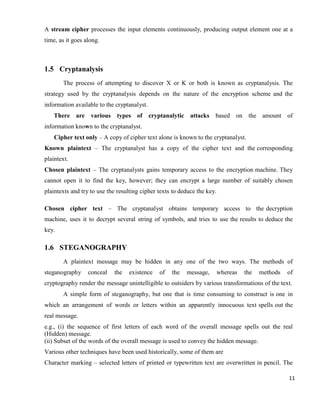 11
A stream cipher processes the input elements continuously, producing output element one at a
time, as it goes along.
1.5 Cryptanalysis
The process of attempting to discover X or K or both is known as cryptanalysis. The
strategy used by the cryptanalysis depends on the nature of the encryption scheme and the
information available to the cryptanalyst.
There are various types of cryptanalytic attacks based on the amount of
information known to the cryptanalyst.
Cipher text only – A copy of cipher text alone is known to the cryptanalyst.
Known plaintext – The cryptanalyst has a copy of the cipher text and the corresponding
plaintext.
Chosen plaintext – The cryptanalysts gains temporary access to the encryption machine. They
cannot open it to find the key, however; they can encrypt a large number of suitably chosen
plaintexts and try to use the resulting cipher texts to deduce the key.
Chosen cipher text – The cryptanalyst obtains temporary access to the decryption
machine, uses it to decrypt several string of symbols, and tries to use the results to deduce the
key.
1.6 STEGANOGRAPHY
A plaintext message may be hidden in any one of the two ways. The methods of
steganography conceal the existence of the message, whereas the methods of
cryptography render the message unintelligible to outsiders by various transformations of the text.
A simple form of steganography, but one that is time consuming to construct is one in
which an arrangement of words or letters within an apparently innocuous text spells out the
real message.
e.g., (i) the sequence of first letters of each word of the overall message spells out the real
(Hidden) message.
(ii) Subset of the words of the overall message is used to convey the hidden message.
Various other techniques have been used historically, some of them are
Character marking – selected letters of printed or typewritten text are overwritten in pencil. The
 