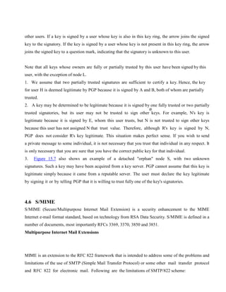 other users. If a key is signed by a user whose key is also in this key ring, the arrow joins the signed
key to the signatory. If the key is signed by a user whose key is not present in this key ring, the arrow
joins the signed key to a question mark, indicating that the signatory is unknown to this user.
Note that all keys whose owners are fully or partially trusted by this user have been signed by this
user, with the exception of node L.
1. We assume that two partially trusted signatures are sufficient to certify a key. Hence, the key
for user H is deemed legitimate by PGP because it is signed by A and B, both of whom are partially
trusted.
2. A key may be determined to be legitimate because it is signed by one fully trusted or two partially
trusted signatories, but its user may not be trusted to sign other keys. For example, N's key is
legitimate because it is signed by E, whom this user trusts, but N is not trusted to sign other keys
because this user has not assigned N that trust value. Therefore, although R's key is signed by N,
PGP does not consider R's key legitimate. This situation makes perfect sense. If you wish to send
a private message to some individual, it is not necessary that you trust that individual in any respect. It
is only necessary that you are sure that you have the correct public key for that individual.
3. Figure 15.7 also shows an example of a detached "orphan" node S, with two unknown
signatures. Such a key may have been acquired from a key server. PGP cannot assume that this key is
legitimate simply because it came from a reputable server. The user must declare the key legitimate
by signing it or by telling PGP that it is willing to trust fully one of the key's signatories.
4.6 S/MIME
S/MIME (Secure/Multipurpose Internet Mail Extension) is a security enhancement to the MIME
Internet e-mail format standard, based on technology from RSA Data Security. S/MIME is defined in a
number of documents, most importantly RFCs 3369, 3370, 3850 and 3851.
Multipurpose Internet Mail Extensions
MIME is an extension to the RFC 822 framework that is intended to address some of the problems and
limitations of the use of SMTP (Simple Mail Transfer Protocol) or some other mail transfer protocol
and RFC 822 for electronic mail. Following are the limitations of SMTP/822 scheme:
 