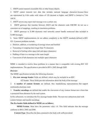 1. SMTP cannot transmit executable files or other binary objects.
2. SMTP cannot transmit text data that includes national language characters because these
are represented by 8-bit codes with values of 128 decimal or higher, and SMTP is limited to 7-bit
ASCII.
3. SMTP servers may reject mail message over a certain size.
4. SMTP gateways that translate between ASCII and the character code EBCDIC do not use a
consistent set of mappings, resulting in translation problems.
5. SMTP gateways to X.400 electronic mail networks cannot handle nontextual data included in
X.400 messages.
6. Some SMTP implementations do not adhere completely to the SMTP standards defined in RFC
821. Common problems include:
o Deletion, addition, or reordering of carriage return and linefeed
o Truncating or wrapping lines longer than 76 characters
o Removal of trailing white space (tab and space characters)
o Padding of lines in a message to the same length
o Conversion of tab characters into multiple space characters
MIME is intended to resolve these problems in a manner that is compatible with existing RFC 822
implementations. The specification is provided in RFCs 2045 through 2049.
Overview
The MIME specification includes the following elements:
1. Five new message header fields are defined, which may be included in an RFC
822 header. These fields provide information about the body of the message.
2. A number of content formats are defined, thus standardizing representations that support
multimedia electronic mail.
3. Transfer encodings are defined that enable the conversion of any content format into a form that
is protected from alteration by the mail system.
In this subsection, we introduce the five message header fields. The next two subsections deal with
content formats and transfer encodings.
The five header fields defined in MIME are as follows:
MIME-Version: Must have the parameter value 1.0. This field indicates that the message
conforms to RFCs 2045 and 2046.
Content-Type: Describes the data contained in the body with sufficient detail
 