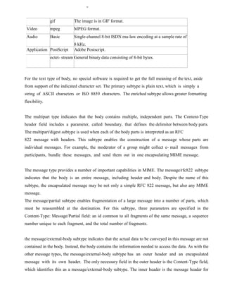 gif The image is in GIF format.
Video mpeg MPEG format.
Audio Basic Single-channel 8-bit ISDN mu-law encoding at a sample rate of
8 kHz.
Application PostScript Adobe Postscript.
octet- stream General binary data consisting of 8-bit bytes.
For the text type of body, no special software is required to get the full meaning of the text, aside
from support of the indicated character set. The primary subtype is plain text, which is simply a
string of ASCII characters or ISO 8859 characters. The enriched subtype allows greater formatting
flexibility.
The multipart type indicates that the body contains multiple, independent parts. The Content-Type
header field includes a parameter, called boundary, that defines the delimiter between body parts.
The multipart/digest subtype is used when each of the body parts is interpreted as an RFC
822 message with headers. This subtype enables the construction of a message whose parts are
individual messages. For example, the moderator of a group might collect e- mail messages from
participants, bundle these messages, and send them out in one encapsulating MIME message.
The message type provides a number of important capabilities in MIME. The message/rfc822 subtype
indicates that the body is an entire message, including header and body. Despite the name of this
subtype, the encapsulated message may be not only a simple RFC 822 message, but also any MIME
message.
The message/partial subtype enables fragmentation of a large message into a number of parts, which
must be reassembled at the destination. For this subtype, three parameters are specified in the
Content-Type: Message/Partial field: an id common to all fragments of the same message, a sequence
number unique to each fragment, and the total number of fragments.
the message/external-body subtype indicates that the actual data to be conveyed in this message are not
contained in the body. Instead, the body contains the information needed to access the data. As with the
other message types, the message/external-body subtype has an outer header and an encapsulated
message with its own header. The only necessary field in the outer header is the Content-Type field,
which identifies this as a message/external-body subtype. The inner header is the message header for
 