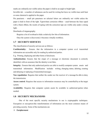 12
marks are ordinarily not visible unless the paper is held to an angle to bright light.
Invisible ink – a number of substances can be used for writing but leave no visible trace until heat
or some chemical is applied to the paper.
Pin punctures – small pin punctures on selected letters are ordinarily not visible unless the
paper is held in front of the light. Typewritten correction ribbon – used between the lines typed
with a black ribbon, the results of typing with the correction tape are visible only under a strong
light.
Drawbacks of steganography
Requires a lot of overhead to hide a relatively few bits of information.
Once the system is discovered, it becomes virtually worthless.
1.7 SECURITY SERVICES
The classification of security services are as follows:
Confidentiality: Ensures that the information in a computer system a n d transmitted
information are accessible only for reading by authorized parties.
E.g. Printing, displaying and other forms of disclosure.
Authentication: Ensures that the origin of a message or electronic document is correctly
identified, with an assurance that the identity is not false.
Integrity: Ensures that only authorized parties are able to modify computer system assets and
transmitted information. Modification includes writing, changing status, deleting, creating
and delaying or replaying of transmitted messages.
Non repudiation: Requires that neither the sender nor the receiver of a message be able to deny
the transmission.
Access control: Requires that access to information resources may be controlled by or the target
system.
Availability: Requires that computer system assets be available to authorized parties when
needed.
1.8 SECURITY MECHANISMS
One of the most specific security mechanisms in use is cryptographic techniques.
Encryption or encryption-like transformations of information are the most common means of
providing security. Some of the mechanisms are
1 Encipherment
 