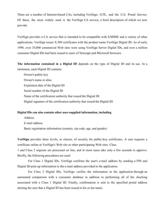 There are a number of Internet-based CAs, including VeriSign, GTE, and the U.S. Postal Service.
Of these, the most widely used is the VeriSign CA service, a brief description of which we now
provide.
VeriSign provides a CA service that is intended to be compatible with S/MIME and a variety of other
applications. VeriSign issues X.509 certificates with the product name VeriSign Digital ID. As of early
1998, over 35,000 commercial Web sites were using VeriSign Server Digital IDs, and over a million
consumer Digital IDs had been issued to users of Netscape and Microsoft browsers.
The information contained in a Digital ID depends on the type of Digital ID and its use. At a
minimum, each Digital ID contains
Owner's public key
Owner's name or alias
Expiration date of the Digital ID
Serial number of the Digital ID
Name of the certification authority that issued the Digital ID
Digital signature of the certification authority that issued the Digital ID
Digital IDs can also contain other user-supplied information, including
Address
E-mail address
Basic registration information (country, zip code, age, and gender)
VeriSign provides three levels, or classes, of security for public-key certificates. A user requests a
certificate online at VeriSign's Web site or other participating Web sites. Class
1 and Class 2 requests are processed on line, and in most cases take only a few seconds to approve.
Briefly, the following procedures are used:
For Class 1 Digital IDs, VeriSign confirms the user's e-mail address by sending a PIN and
Digital ID pick-up information to the e-mail address provided in the application.
For Class 2 Digital IDs, VeriSign verifies the information in the application through an
automated comparison with a consumer database in addition to performing all of the checking
associated with a Class 1 Digital ID. Finally, confirmation is sent to the specified postal address
alerting the user that a Digital ID has been issued in his or her name.
 