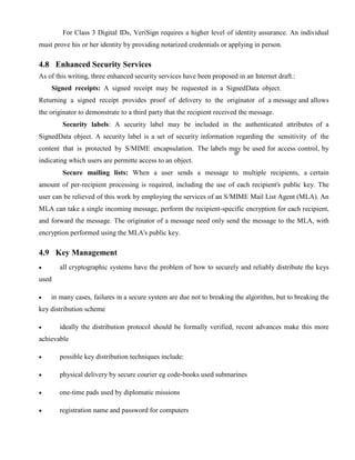For Class 3 Digital IDs, VeriSign requires a higher level of identity assurance. An individual
must prove his or her identity by providing notarized credentials or applying in person.
4.8 Enhanced Security Services
As of this writing, three enhanced security services have been proposed in an Internet draft.:
Signed receipts: A signed receipt may be requested in a SignedData object.
Returning a signed receipt provides proof of delivery to the originator of a message and allows
the originator to demonstrate to a third party that the recipient received the message.
Security labels: A security label may be included in the authenticated attributes of a
SignedData object. A security label is a set of security information regarding the sensitivity of the
content that is protected by S/MIME encapsulation. The labels may be used for access control, by
indicating which users are permitte access to an object.
Secure mailing lists: When a user sends a message to multiple recipients, a certain
amount of per-recipient processing is required, including the use of each recipient's public key. The
user can be relieved of this work by employing the services of an S/MIME Mail List Agent (MLA). An
MLA can take a single incoming message, perform the recipient-specific encryption for each recipient,
and forward the message. The originator of a message need only send the message to the MLA, with
encryption performed using the MLA's public key.
4.9 Key Management
· all cryptographic systems have the problem of how to securely and reliably distribute the keys
used
· in many cases, failures in a secure system are due not to breaking the algorithm, but to breaking the
key distribution scheme
· ideally the distribution protocol should be formally verified, recent advances make this more
achievable
· possible key distribution techniques include:
· physical delivery by secure courier eg code-books used submarines
· one-time pads used by diplomatic missions
· registration name and password for computers
 