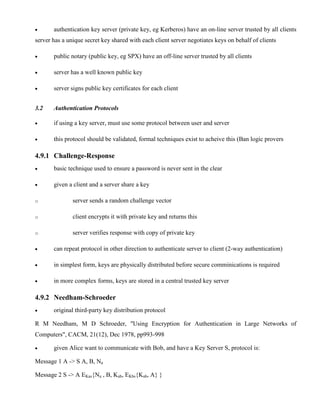 · authentication key server (private key, eg Kerberos) have an on-line server trusted by all clients
server has a unique secret key shared with each client server negotiates keys on behalf of clients
· public notary (public key, eg SPX) have an off-line server trusted by all clients
· server has a well known public key
· server signs public key certificates for each client
3.2 Authentication Protocols
· if using a key server, must use some protocol between user and server
· this protocol should be validated, formal techniques exist to acheive this (Ban logic provers
4.9.1 Challenge-Response
· basic technique used to ensure a password is never sent in the clear
· given a client and a server share a key
o server sends a random challenge vector
o client encrypts it with private key and returns this
o server verifies response with copy of private key
· can repeat protocol in other direction to authenticate server to client (2-way authentication)
· in simplest form, keys are physically distributed before secure comminications is required
· in more complex forms, keys are stored in a central trusted key server
4.9.2 Needham-Schroeder
· original third-party key distribution protocol
R M Needham, M D Schroeder, "Using Encryption for Authentication in Large Networks of
Computers", CACM, 21(12), Dec 1978, pp993-998
· given Alice want to communicate with Bob, and have a Key Server S, protocol is:
Message 1 A -> S A, B, Na
Message 2 S -> A EKas{Na , B, Kab, EKbs{Kab, A} }
 