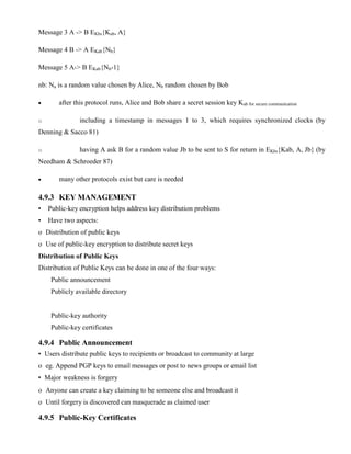 Message 3 A -> B EKbs{Kab, A}
Message 4 B -> A EKab{Nb}
Message 5 A-> B EKab{Nb-1}
nb: Na is a random value chosen by Alice, Nb random chosen by Bob
· after this protocol runs, Alice and Bob share a secret session key Kab for secure communication
o including a timestamp in messages 1 to 3, which requires synchronized clocks (by
Denning & Sacco 81)
o having A ask B for a random value Jb to be sent to S for return in EKbs{Kab, A, Jb} (by
Needham & Schroeder 87)
· many other protocols exist but care is needed
4.9.3 KEY MANAGEMENT
• Public-key encryption helps address key distribution problems
• Have two aspects:
o Distribution of public keys
o Use of public-key encryption to distribute secret keys
Distribution of Public Keys
Distribution of Public Keys can be done in one of the four ways:
Public announcement
Publicly available directory
Public-key authority
Public-key certificates
4.9.4 Public Announcement
• Users distribute public keys to recipients or broadcast to community at large
o eg. Append PGP keys to email messages or post to news groups or email list
• Major weakness is forgery
o Anyone can create a key claiming to be someone else and broadcast it
o Until forgery is discovered can masquerade as claimed user
4.9.5 Public-Key Certificates
 