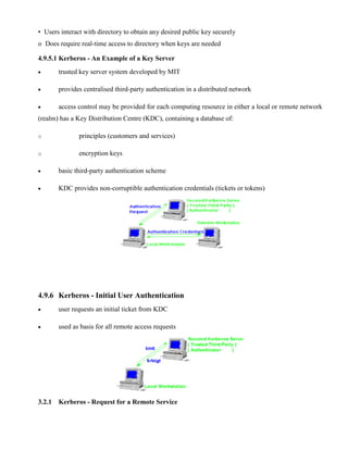• Users interact with directory to obtain any desired public key securely
o Does require real-time access to directory when keys are needed
4.9.5.1 Kerberos - An Example of a Key Server
· trusted key server system developed by MIT
· provides centralised third-party authentication in a distributed network
· access control may be provided for each computing resource in either a local or remote network
(realm) has a Key Distribution Centre (KDC), containing a database of:
o principles (customers and services)
o encryption keys
· basic third-party authentication scheme
· KDC provides non-corruptible authentication credentials (tickets or tokens)
4.9.6 Kerberos - Initial User Authentication
· user requests an initial ticket from KDC
· used as basis for all remote access requests
3.2.1 Kerberos - Request for a Remote Service
 
