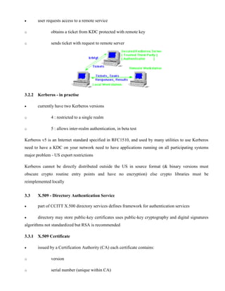· user requests access to a remote service
o obtains a ticket from KDC protected with remote key
o sends ticket with request to remote server
3.2.2 Kerberos - in practise
· currently have two Kerberos versions
o 4 : restricted to a single realm
o 5 : allows inter-realm authentication, in beta test
Kerberos v5 is an Internet standard specified in RFC1510, and used by many utilities to use Kerberos
need to have a KDC on your network need to have applications running on all participating systems
major problem - US export restrictions
Kerberos cannot be directly distributed outside the US in source format (& binary versions must
obscure crypto routine entry points and have no encryption) else crypto libraries must be
reimplemented locally
3.3 X.509 - Directory Authentication Service
· part of CCITT X.500 directory services defines framework for authentication services
· directory may store public-key certificates uses public-key cryptography and digital signatures
algorithms not standardized but RSA is recommended
3.3.1 X.509 Certificate
· issued by a Certification Authority (CA) each certificate contains:
o version
o serial number (unique within CA)
 