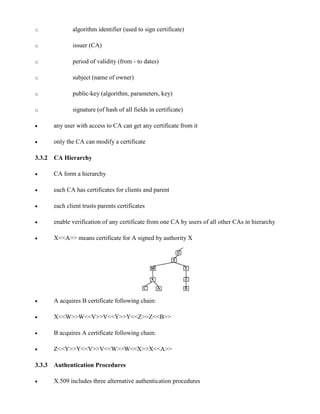 o algorithm identifier (used to sign certificate)
o issuer (CA)
o period of validity (from - to dates)
o subject (name of owner)
o public-key (algorithm, parameters, key)
o signature (of hash of all fields in certificate)
· any user with access to CA can get any certificate from it
· only the CA can modify a certificate
3.3.2 CA Hierarchy
· CA form a hierarchy
· each CA has certificates for clients and parent
· each client trusts parents certificates
· enable verification of any certificate from one CA by users of all other CAs in hierarchy
· X<<A>> means certificate for A signed by authority X
· A acquires B certificate following chain:
· X<<W>>W<<V>>V<<Y>>Y<<Z>>Z<<B>>
· B acquires A certificate following chain:
· Z<<Y>>Y<<V>>V<<W>>W<<X>>X<<A>>
3.3.3 Authentication Procedures
· X.509 includes three alternative authentication procedures
 