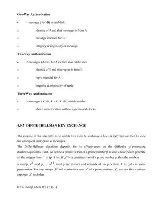 One-Way Authentication
· 1 message ( A->B) to establish
o identity of A and that messages is from A
o message intended for B
o integrity & originality of message
Two-Way Authentication
· 2 messages (A->B, B->A) which also establishes
o identity of B and that replay is from B
o reply intended for A
o integrity & originality of reply
Three-Way Authentication
· 3 messages (A->B, B->A, A->B) which enables
o above authentication without syncronised clocks
4.9.7 DIFFIE-HELLMAN KEY EXCHANGE
The purpose of the algorithm is to enable two users to exchange a key securely that can then be used
for subsequent encryption of messages.
The Diffie-Hellman algorithm depends for its effectiveness on the difficulty of computing
discrete logarithms. First, we define a primitive root of a prime number p as one whose power generate
all the integers from 1 to (p-1) i.e., if „a‟ is a primitive root of a prime number p, then the numbers
a mod p, a2 mod p, … ap-1 mod p are distinct and consists of integers from 1 to (p-1) in some
permutation. For any integer „b‟ and a primitive root „a‟ of a prime number „p‟, we can find a unique
exponent „i‟ such that
b ≡ ai mod p where 0 ≤ i ≤ (p-1)
 