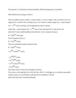 The exponent „i‟ is referred to as discrete logarithm. With this background, we can define
Diffie Hellman key exchange as follows:
There are publicly known numbers: a prime number „q‟ and an integer α that is primitive root of q.
suppose users A and B wish to exchange a key. User A selects a random integer XA < q and computes
YA = α XA mod q. Similarly, user B independently selects a random
integer XB < q and computes YB = α XB mod q. Each side keeps the X value private and
makes the Y value available publicly to the other side. User A computes the key as
K = (YB)XA mod q and
User B computes the key as
K = (YA)XB mod q
These two calculations produce identical results.
K = (YB)XA mod q
= (α XB mod q)XA mod q
= (α XB)XA mod q
= (α XA)XB mod q
= (α XA mod q)XB mod q
= (YA)XB mod q
The result is that two sides have exchanged a secret key.
The security of the algorithm lies in the fact that, while it is relatively easy to calculate exponentials
modulo a prime, it is very difficult to calculate discrete logarithms. For large
primes, the latter task is considered infeasible.
 
