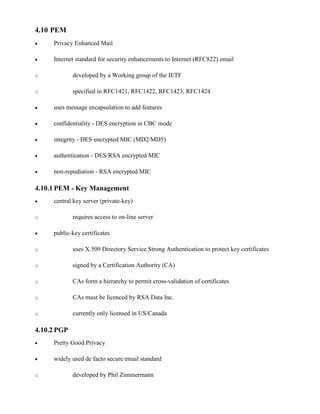 4.10 PEM
· Privacy Enhanced Mail
· Internet standard for security enhancements to Internet (RFC822) email
o developed by a Working group of the IETF
o specified in RFC1421, RFC1422, RFC1423, RFC1424
· uses message encapsulation to add features
· confidentiality - DES encryption in CBC mode
· integrity - DES encrypted MIC (MD2/MD5)
· authentication - DES/RSA encrypted MIC
· non-repudiation - RSA encrypted MIC
4.10.1 PEM - Key Management
· central key server (private-key)
o requires access to on-line server
· public-key certificates
o uses X.509 Directory Service Strong Authentication to protect key certificates
o signed by a Certification Authority (CA)
o CAs form a hierarchy to permit cross-validation of certificates
o CAs must be licenced by RSA Data Inc.
o currently only licensed in US/Canada
4.10.2 PGP
· Pretty Good Privacy
· widely used de facto secure email standard
o developed by Phil Zimmermann
 