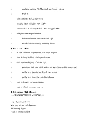 o available on Unix, PC, Macintosh and Amiga systems
o free!!!!
· confidentiality - IDEA encryption
· integrity - RSA encrypted MIC (MD5)
· authentication & non-repudiation - RSA encrypted MIC
· uses grass-roots key distribution
o trusted introducers used to validate keys
o no certification authority hierarchy needed
4.10.3 PGP - In Use
· all PGP functions are performed by a single program
· must be integrated into existing email/news
· each user has a keyring of known keys
o containing their own public and private keys (protected by a password)
o public keys given to you directly by a person
o public keys signed by trusted introducers
· used to sign/encrypt your messages
· used to validate messages received
4.10.4 Sample PGP Message
-----BEGIN PGP SIGNED MESSAGE-----
May all your signals trap
May your references be bounded
All memory aligned
Floats to ints be rounded
 