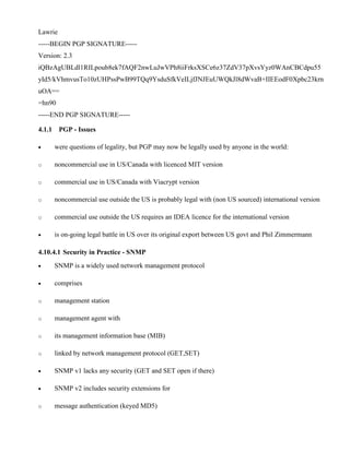 Lawrie
-----BEGIN PGP SIGNATURE-----
Version: 2.3
iQBzAgUBLdl1RILpoub8ek7fAQF2nwLuJwVPh8iiFrksXSCe6z37ZdV37pXvsYyz0WAnCBCdpu55
yId5/kVhmvusTo10zUHPssPwB99TQq9YsduSfkVeILjfJNJEuUWQkJl8dWvaB+IIEEodF0Xpbc23krn
uOA==
=hn90
-----END PGP SIGNATURE-----
4.1.1 PGP - Issues
· were questions of legality, but PGP may now be legally used by anyone in the world:
o noncommercial use in US/Canada with licenced MIT version
o commercial use in US/Canada with Viacrypt version
o noncommercial use outside the US is probably legal with (non US sourced) international version
o commercial use outside the US requires an IDEA licence for the international version
· is on-going legal battle in US over its original export between US govt and Phil Zimmermann
4.10.4.1 Security in Practice - SNMP
· SNMP is a widely used network management protocol
· comprises
o management station
o management agent with
o its management information base (MIB)
o linked by network management protocol (GET,SET)
· SNMP v1 lacks any security (GET and SET open if there)
· SNMP v2 includes security extensions for
o message authentication (keyed MD5)
 