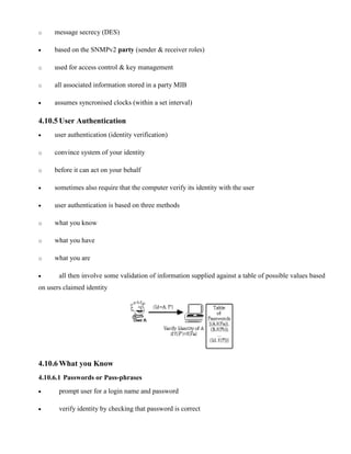 o message secrecy (DES)
· based on the SNMPv2 party (sender & receiver roles)
o used for access control & key management
o all associated information stored in a party MIB
· assumes syncronised clocks (within a set interval)
4.10.5 User Authentication
· user authentication (identity verification)
o convince system of your identity
o before it can act on your behalf
· sometimes also require that the computer verify its identity with the user
· user authentication is based on three methods
o what you know
o what you have
o what you are
· all then involve some validation of information supplied against a table of possible values based
on users claimed identity
4.10.6 What you Know
4.10.6.1 Passwords or Pass-phrases
· prompt user for a login name and password
· verify identity by checking that password is correct
 