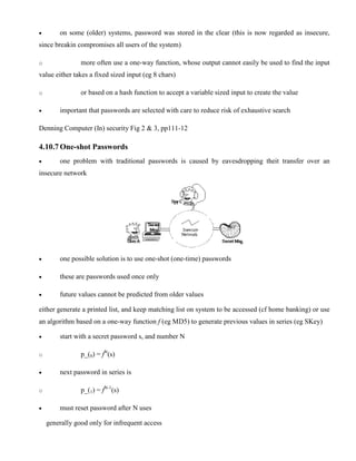 · on some (older) systems, password was stored in the clear (this is now regarded as insecure,
since breakin compromises all users of the system)
o more often use a one-way function, whose output cannot easily be used to find the input
value either takes a fixed sized input (eg 8 chars)
o or based on a hash function to accept a variable sized input to create the value
· important that passwords are selected with care to reduce risk of exhaustive search
Denning Computer (In) security Fig 2 & 3, pp111-12
4.10.7 One-shot Passwords
· one problem with traditional passwords is caused by eavesdropping theit transfer over an
insecure network
· one possible solution is to use one-shot (one-time) passwords
· these are passwords used once only
· future values cannot be predicted from older values
either generate a printed list, and keep matching list on system to be accessed (cf home banking) or use
an algorithm based on a one-way function f (eg MD5) to generate previous values in series (eg SKey)
· start with a secret password s, and number N
o p_(0) = fN
(s)
· next password in series is
o p_(1) = fN-1
(s)
· must reset password after N uses
generally good only for infrequent access
 