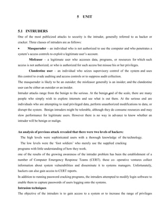 5 UNIT
5.1 INTRUDERS
One of the most publicized attacks to security is the intruder, generally referred to as hacker or
cracker. Three classes of intruders are as follows:
· Masquerader – an individual who is not authorized to use the computer and who penetrates a
system’s access controls to exploit a legitimate user’s account.
Misfeasor – a legitimate user who accesses data, programs, or resources for which such
access is not authorized, or who is authorized for such access but misuse his or her privileges.
Clandestine user – an individual who seizes supervisory control of the system and uses
this control to evade auditing and access controls or to suppress audit collection.
The masquerader is likely to be an outsider; the misfeasor generally is an insider; and the clandestine
user can be either an outsider or an insider.
Intruder attacks range from the benign to the serious. At the benign end of the scale, there are many
people who simply wish to explore internets and see what is out there. At the serious end are
individuals who are attempting to read privileged data, perform unauthorized modifications to data, or
disrupt the system. Benign intruders might be tolerable, although they do consume resources and may
slow performance for legitimate users. However there is no way in advance to know whether an
intruder will be benign or malign.
An analysis of previous attack revealed that there were two levels of hackers:
The high levels were sophisticated users with a thorough knowledge of the technology.
The low levels were the ‘foot soldiers’ who merely use the supplied cracking
programs with little understanding of how they work.
one of the results of the growing awareness of the intruder problem has been the establishment of a
number of Computer Emergency Response Teams (CERT). these co- operative ventures collect
information about system vulnerabilities and disseminate it to systems managers. Unfortunately,
hackers can also gain access to CERT reports.
In addition to running password cracking programs, the intruders attempted to modify login software to
enable them to capture passwords of users logging onto the systems.
Intrusion techniques
The objective of the intruders is to gain access to a system or to increase the range of privileges
 